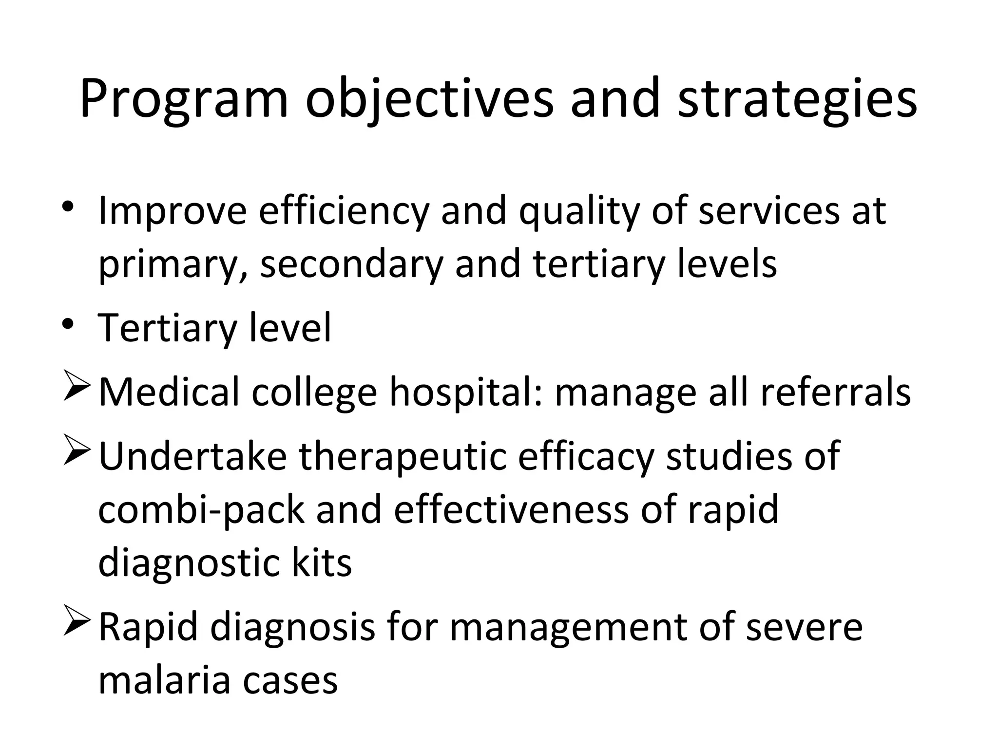 • Improve efficiency and quality of services at
primary, secondary and tertiary levels
• Tertiary level
Medical college hospital: manage all referrals
Undertake therapeutic efficacy studies of
combi-pack and effectiveness of rapid
diagnostic kits
Rapid diagnosis for management of severe
malaria cases
Program objectives and strategies
 
