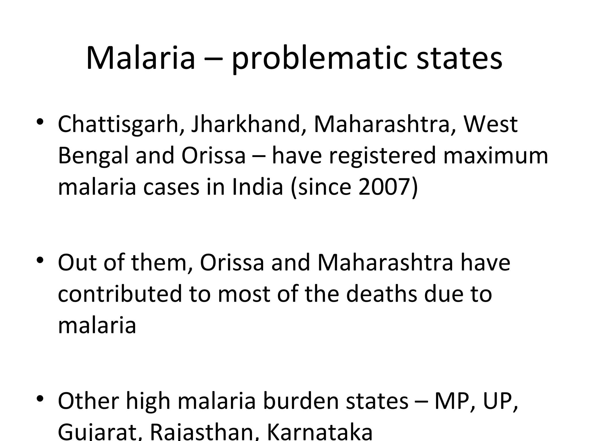 Malaria – problematic states
• Chattisgarh, Jharkhand, Maharashtra, West
Bengal and Orissa – have registered maximum
malaria cases in India (since 2007)
• Out of them, Orissa and Maharashtra have
contributed to most of the deaths due to
malaria
• Other high malaria burden states – MP, UP,
Gujarat, Rajasthan, Karnataka
 