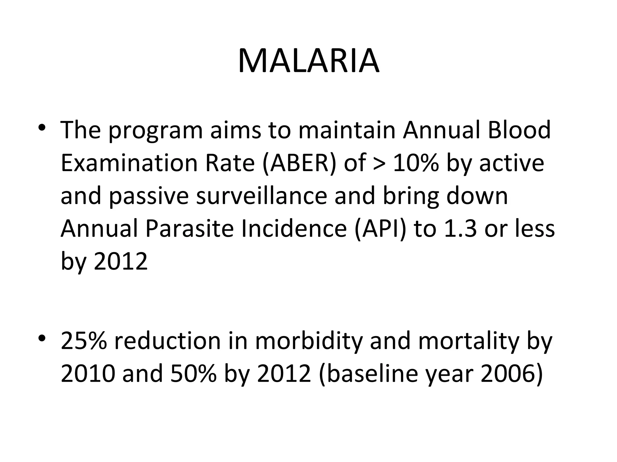 MALARIA
• The program aims to maintain Annual Blood
Examination Rate (ABER) of > 10% by active
and passive surveillance and bring down
Annual Parasite Incidence (API) to 1.3 or less
by 2012
• 25% reduction in morbidity and mortality by
2010 and 50% by 2012 (baseline year 2006)
 