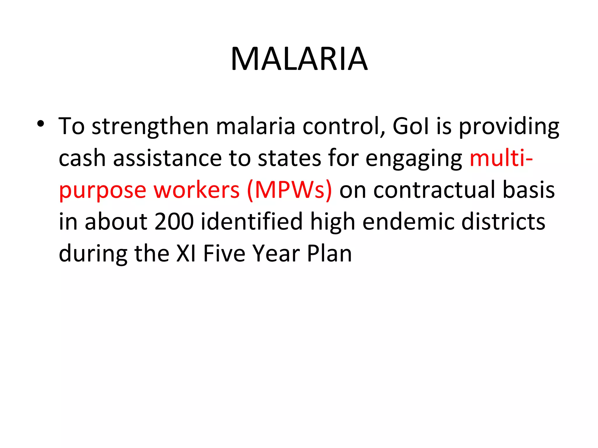 MALARIA
• To strengthen malaria control, GoI is providing
cash assistance to states for engaging multi-
purpose workers (MPWs) on contractual basis
in about 200 identified high endemic districts
during the XI Five Year Plan
 