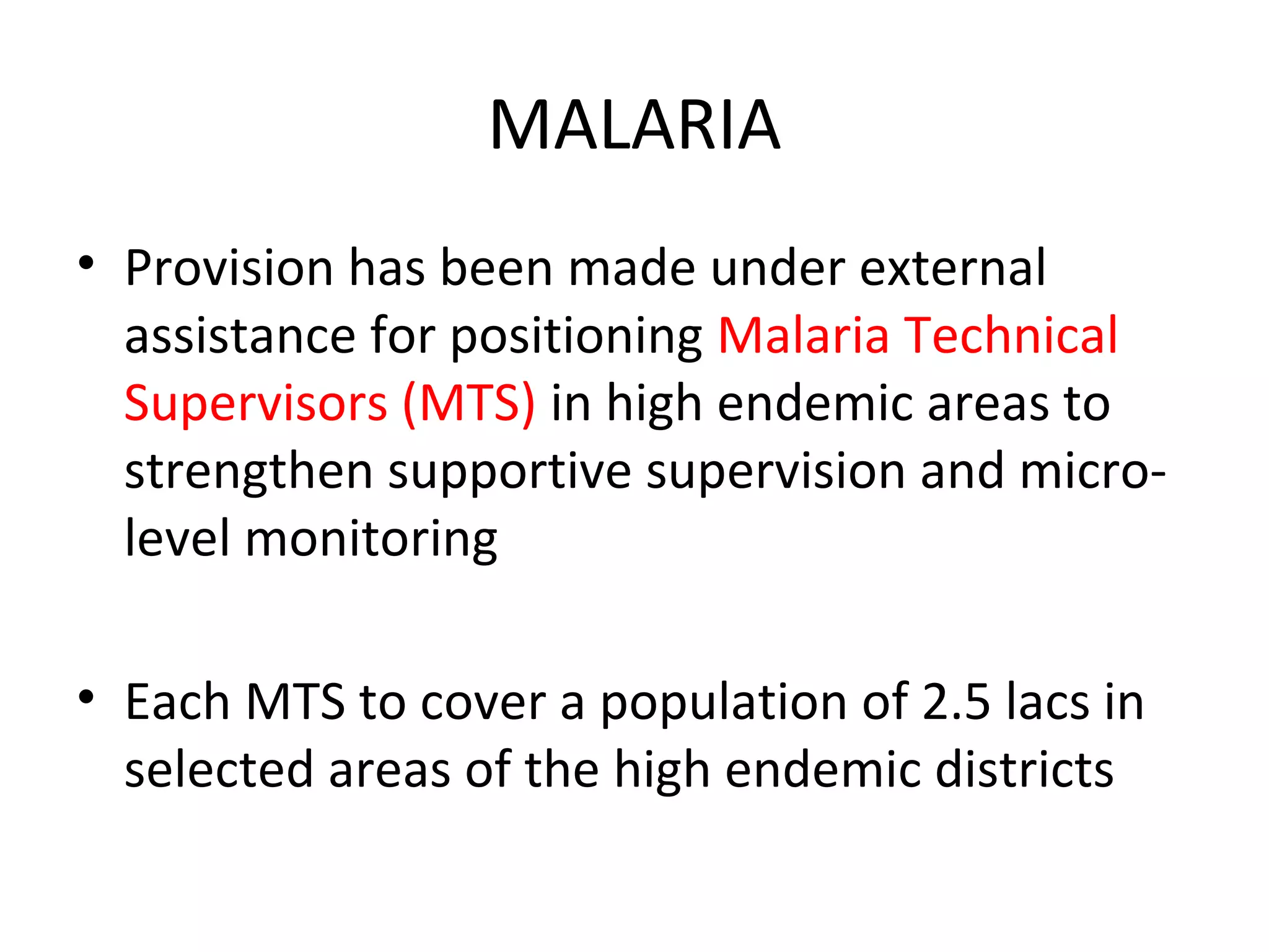 MALARIA
• Provision has been made under external
assistance for positioning Malaria Technical
Supervisors (MTS) in high endemic areas to
strengthen supportive supervision and micro-
level monitoring
• Each MTS to cover a population of 2.5 lacs in
selected areas of the high endemic districts
 