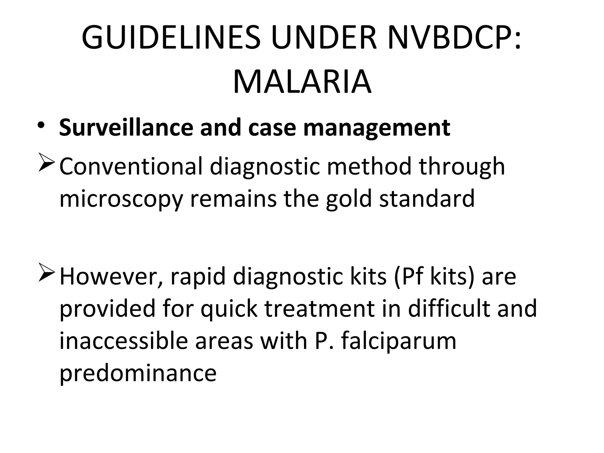 GUIDELINES UNDER NVBDCP:
MALARIA
• Surveillance and case management
Conventional diagnostic method through
microscopy remains the gold standard
However, rapid diagnostic kits (Pf kits) are
provided for quick treatment in difficult and
inaccessible areas with P. falciparum
predominance
 