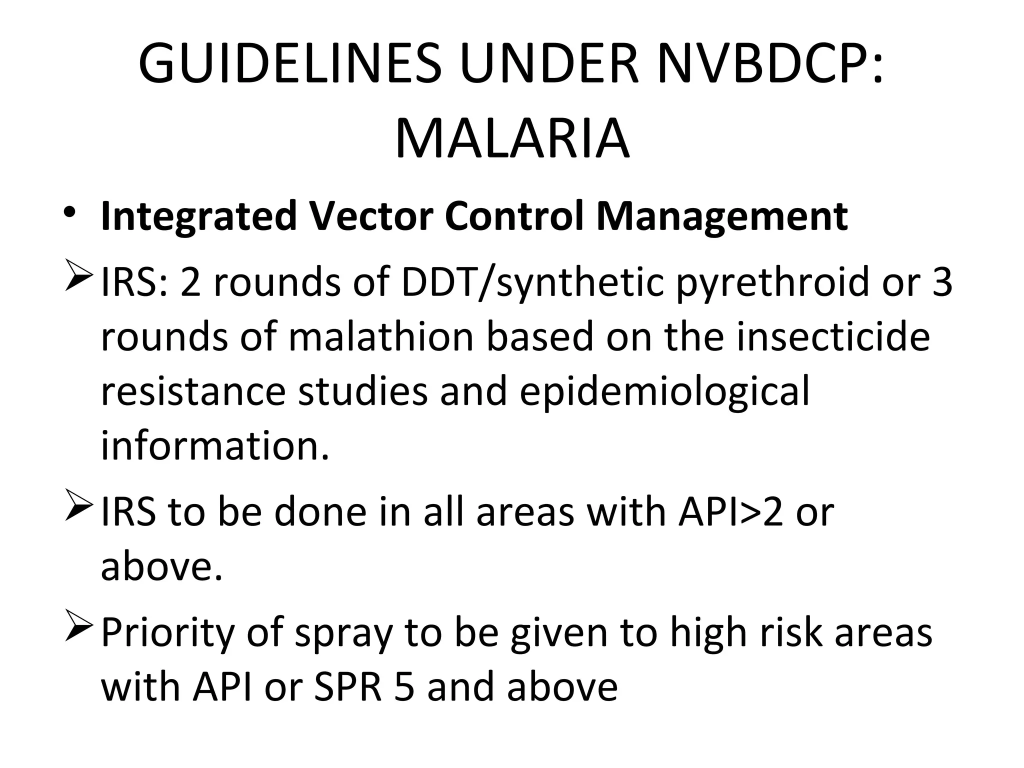 • Integrated Vector Control Management
IRS: 2 rounds of DDT/synthetic pyrethroid or 3
rounds of malathion based on the insecticide
resistance studies and epidemiological
information.
IRS to be done in all areas with API>2 or
above.
Priority of spray to be given to high risk areas
with API or SPR 5 and above
GUIDELINES UNDER NVBDCP:
MALARIA
 