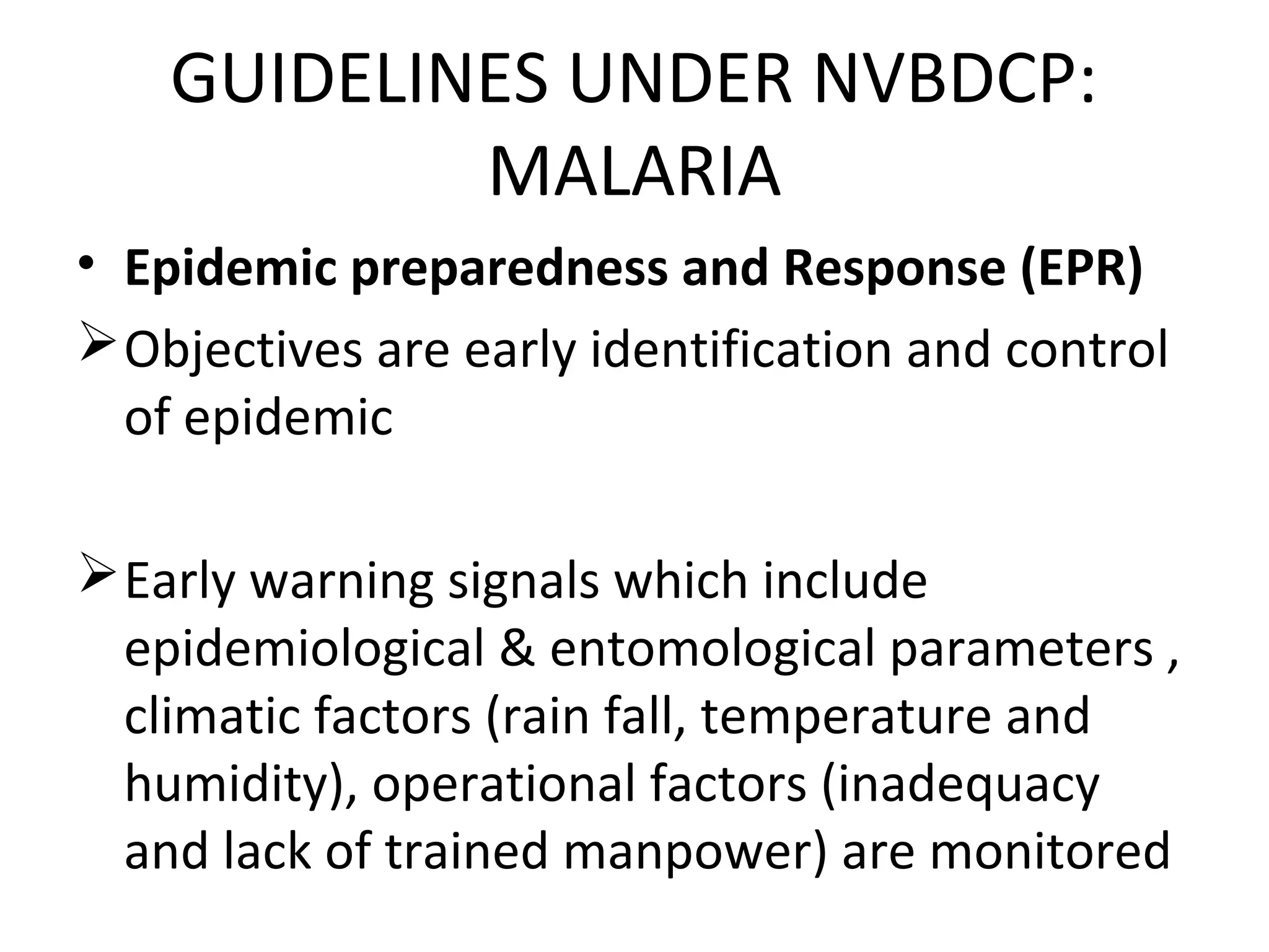 • Epidemic preparedness and Response (EPR)
Objectives are early identification and control
of epidemic
Early warning signals which include
epidemiological & entomological parameters ,
climatic factors (rain fall, temperature and
humidity), operational factors (inadequacy
and lack of trained manpower) are monitored
GUIDELINES UNDER NVBDCP:
MALARIA
 