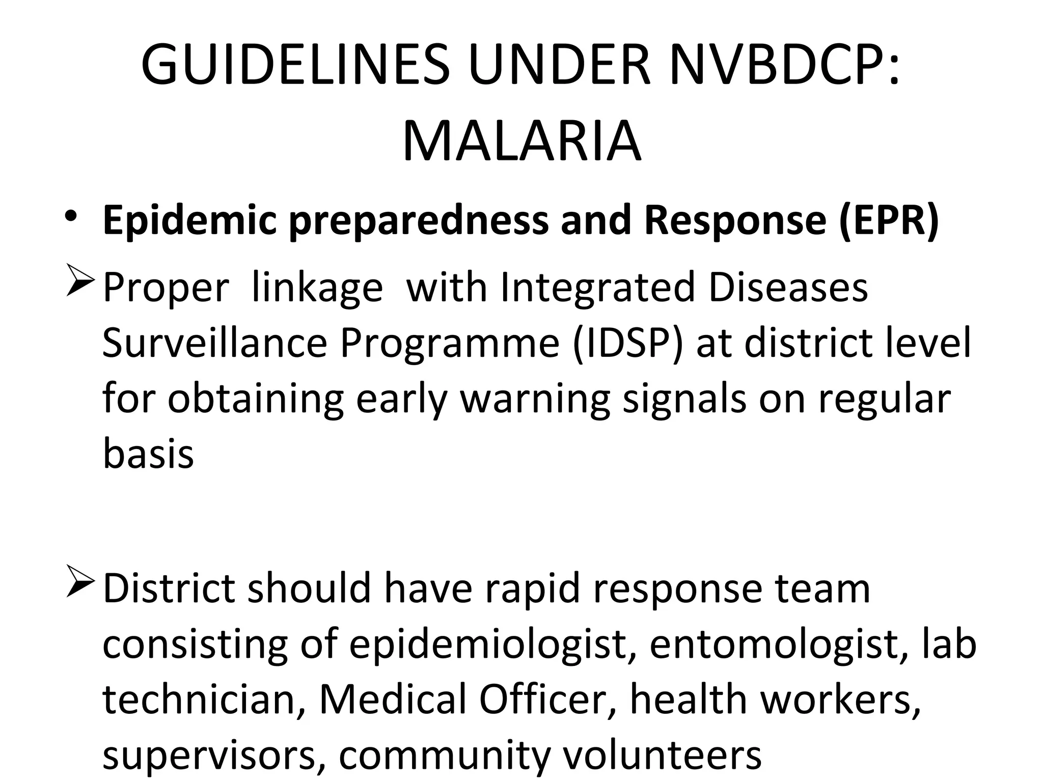 • Epidemic preparedness and Response (EPR)
Proper linkage with Integrated Diseases
Surveillance Programme (IDSP) at district level
for obtaining early warning signals on regular
basis
District should have rapid response team
consisting of epidemiologist, entomologist, lab
technician, Medical Officer, health workers,
supervisors, community volunteers
GUIDELINES UNDER NVBDCP:
MALARIA
 