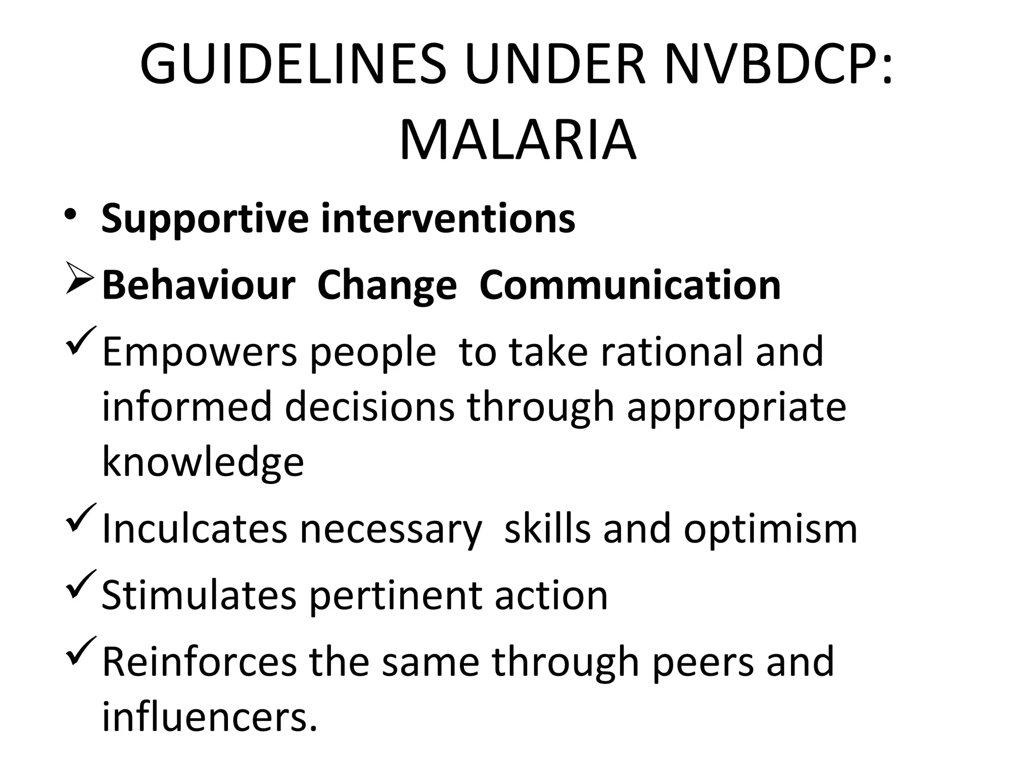 • Supportive interventions
Behaviour Change Communication
Empowers people to take rational and
informed decisions through appropriate
knowledge
Inculcates necessary skills and optimism
Stimulates pertinent action
Reinforces the same through peers and
influencers.
GUIDELINES UNDER NVBDCP:
MALARIA
 