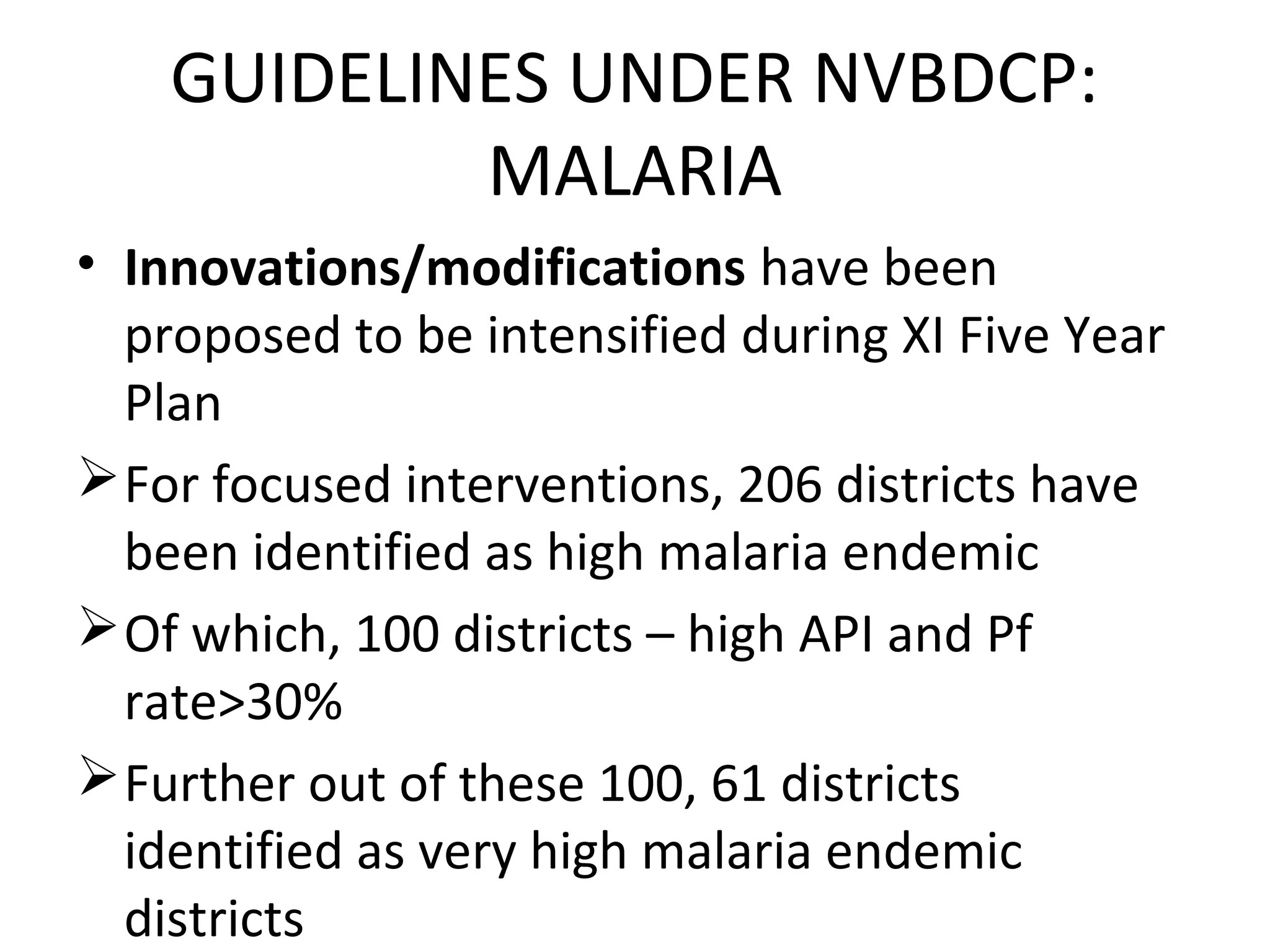 • Innovations/modifications have been
proposed to be intensified during XI Five Year
Plan
For focused interventions, 206 districts have
been identified as high malaria endemic
Of which, 100 districts – high API and Pf
rate>30%
Further out of these 100, 61 districts
identified as very high malaria endemic
districts
GUIDELINES UNDER NVBDCP:
MALARIA
 
