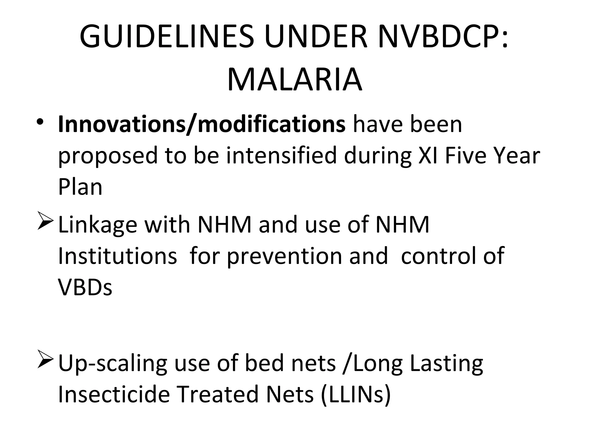 • Innovations/modifications have been
proposed to be intensified during XI Five Year
Plan
Linkage with NHM and use of NHM
Institutions for prevention and control of
VBDs
Up-scaling use of bed nets /Long Lasting
Insecticide Treated Nets (LLINs)
GUIDELINES UNDER NVBDCP:
MALARIA
 