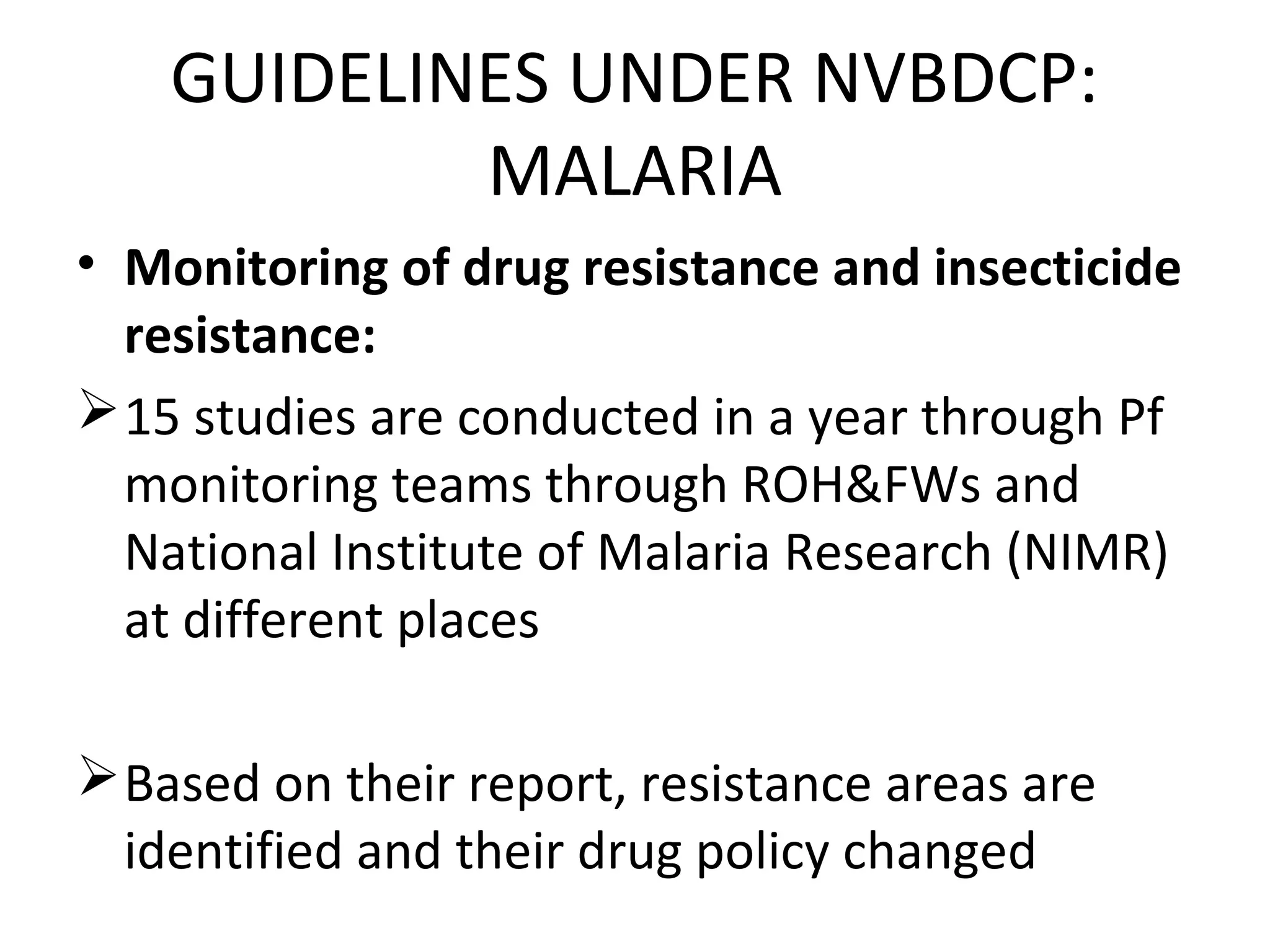 • Monitoring of drug resistance and insecticide
resistance:
15 studies are conducted in a year through Pf
monitoring teams through ROH&FWs and
National Institute of Malaria Research (NIMR)
at different places
Based on their report, resistance areas are
identified and their drug policy changed
GUIDELINES UNDER NVBDCP:
MALARIA
 