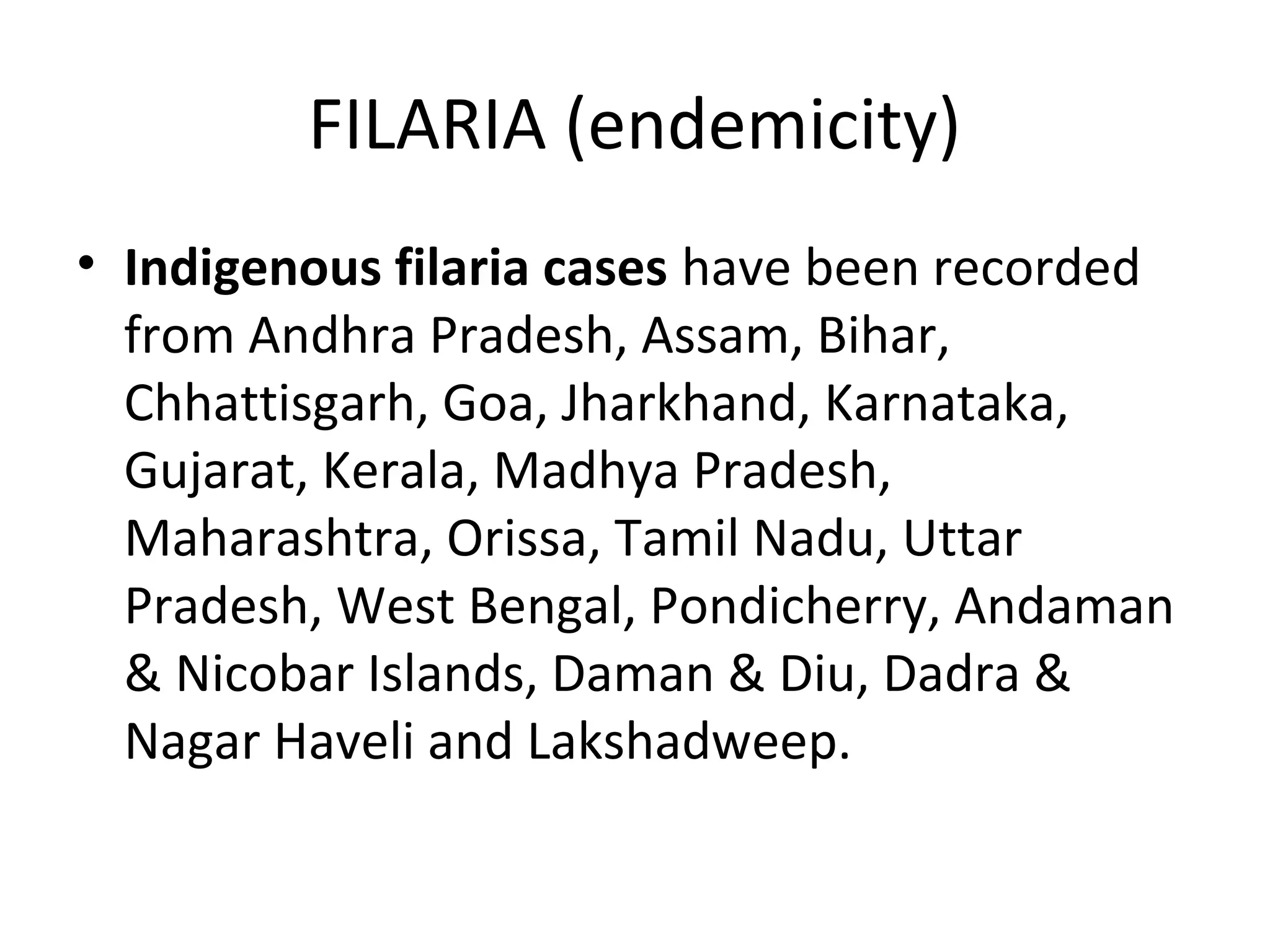 FILARIA (endemicity)
• Indigenous filaria cases have been recorded
from Andhra Pradesh, Assam, Bihar,
Chhattisgarh, Goa, Jharkhand, Karnataka,
Gujarat, Kerala, Madhya Pradesh,
Maharashtra, Orissa, Tamil Nadu, Uttar
Pradesh, West Bengal, Pondicherry, Andaman
& Nicobar Islands, Daman & Diu, Dadra &
Nagar Haveli and Lakshadweep.
 