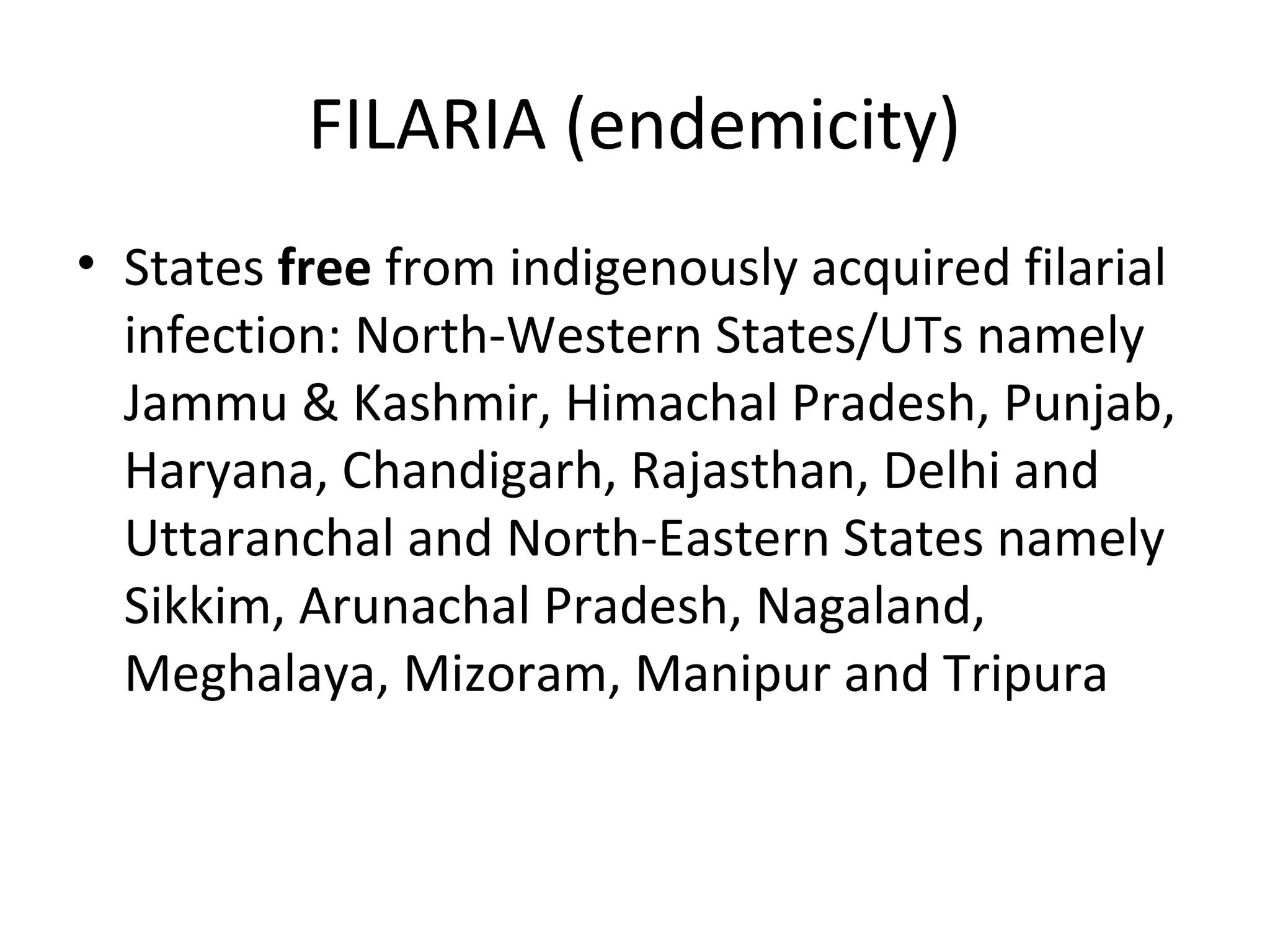 FILARIA (endemicity)
• States free from indigenously acquired filarial
infection: North-Western States/UTs namely
Jammu & Kashmir, Himachal Pradesh, Punjab,
Haryana, Chandigarh, Rajasthan, Delhi and
Uttaranchal and North-Eastern States namely
Sikkim, Arunachal Pradesh, Nagaland,
Meghalaya, Mizoram, Manipur and Tripura
 