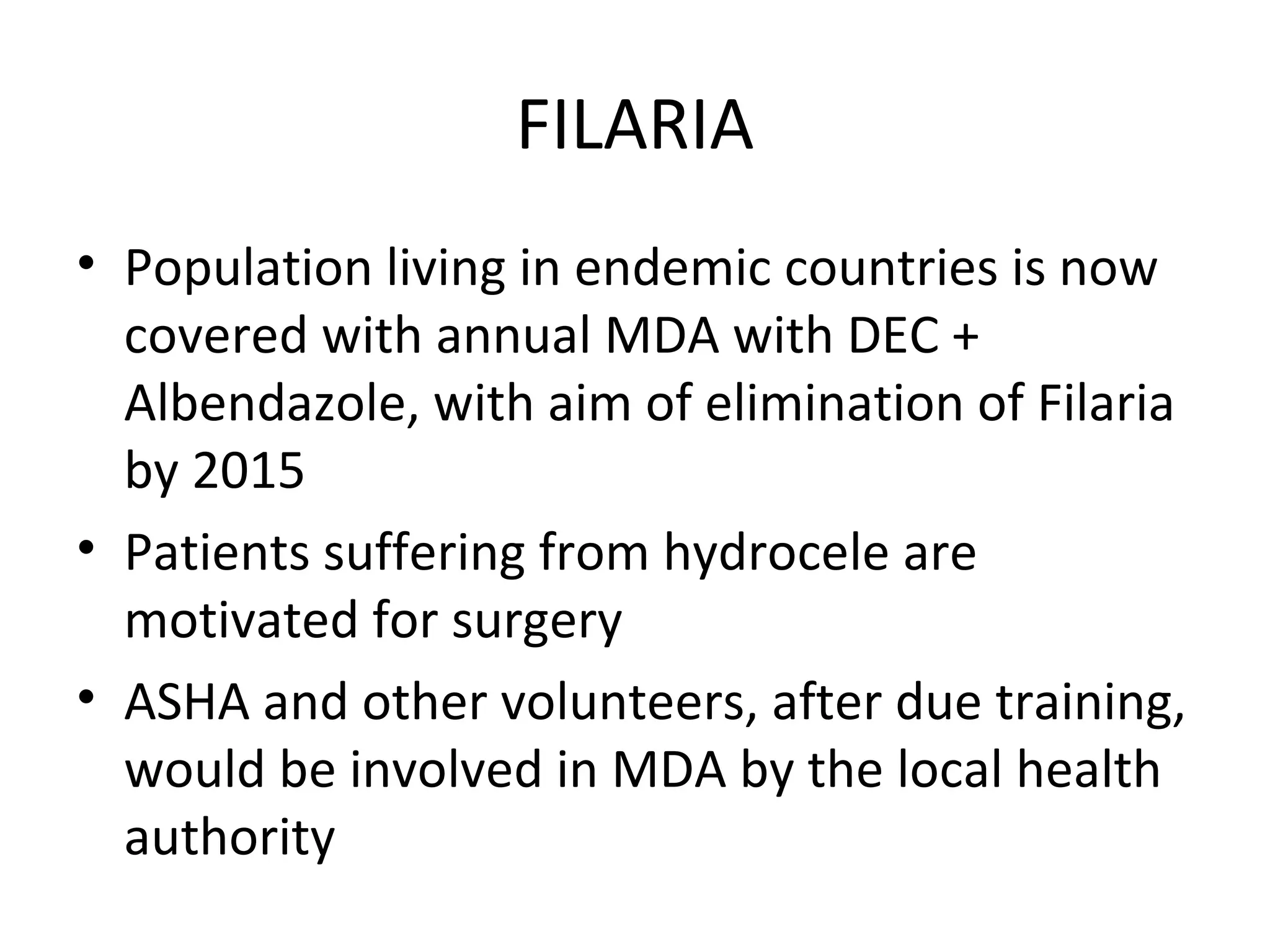 FILARIA
• Population living in endemic countries is now
covered with annual MDA with DEC +
Albendazole, with aim of elimination of Filaria
by 2015
• Patients suffering from hydrocele are
motivated for surgery
• ASHA and other volunteers, after due training,
would be involved in MDA by the local health
authority
 