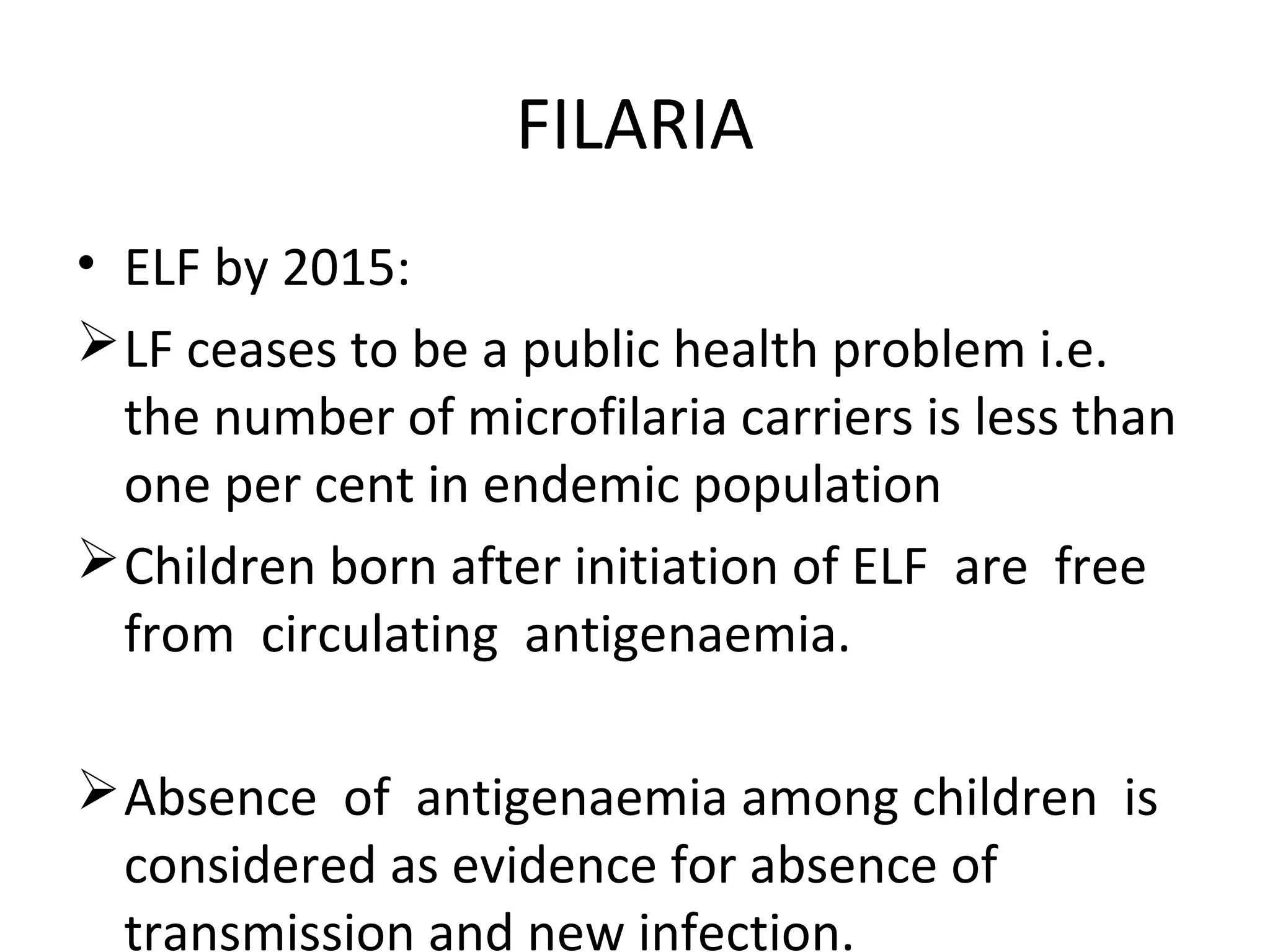 • ELF by 2015:
LF ceases to be a public health problem i.e.
the number of microfilaria carriers is less than
one per cent in endemic population
Children born after initiation of ELF are free
from circulating antigenaemia.
Absence of antigenaemia among children is
considered as evidence for absence of
transmission and new infection.
FILARIA
 