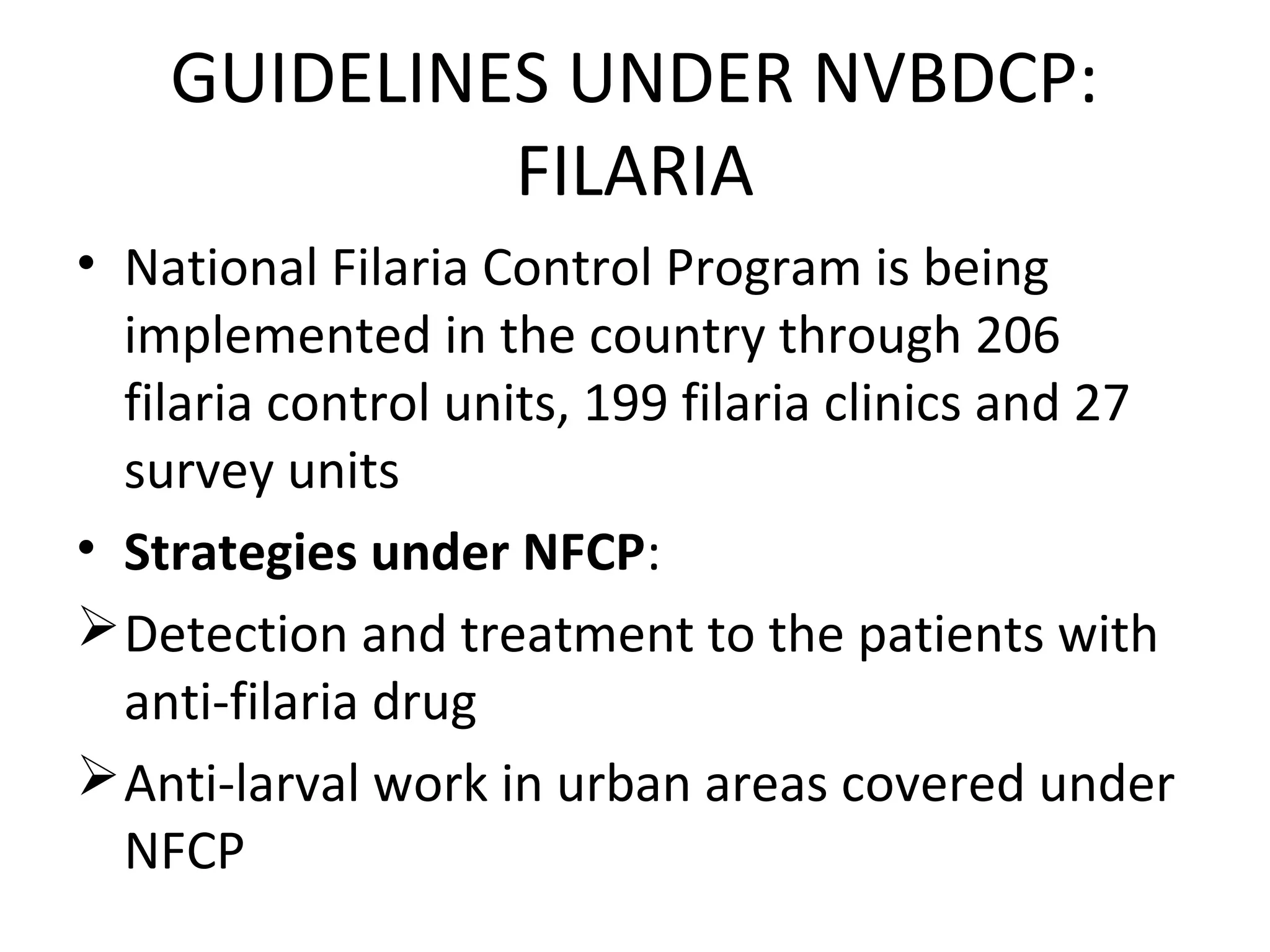 GUIDELINES UNDER NVBDCP:
FILARIA
• National Filaria Control Program is being
implemented in the country through 206
filaria control units, 199 filaria clinics and 27
survey units
• Strategies under NFCP:
Detection and treatment to the patients with
anti-filaria drug
Anti-larval work in urban areas covered under
NFCP
 