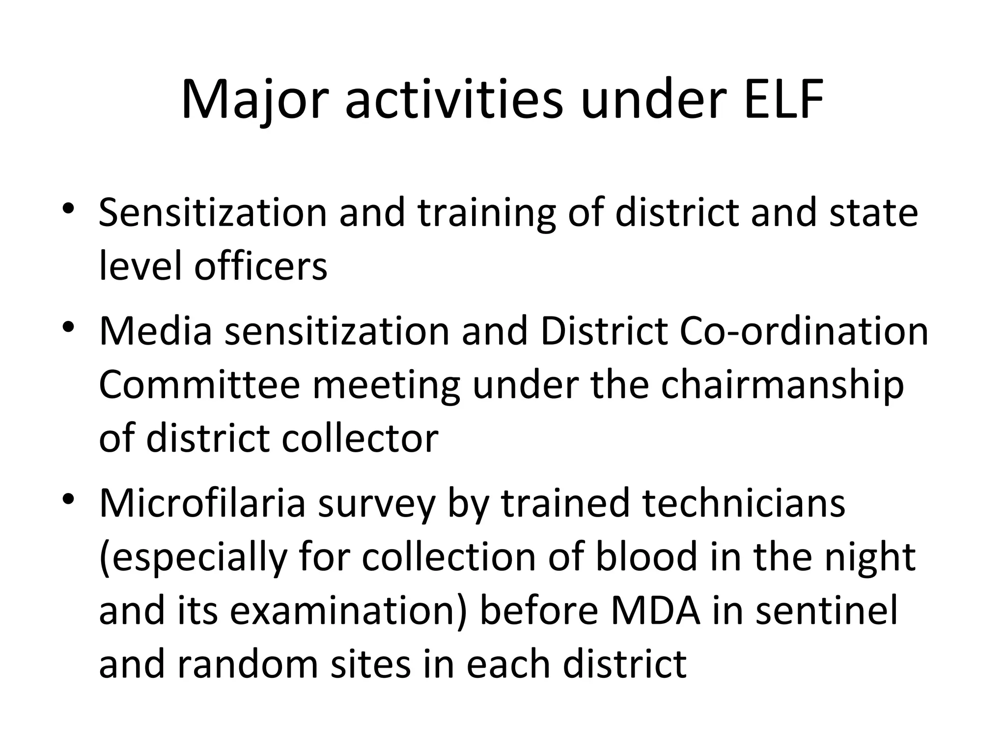 Major activities under ELF
• Sensitization and training of district and state
level officers
• Media sensitization and District Co-ordination
Committee meeting under the chairmanship
of district collector
• Microfilaria survey by trained technicians
(especially for collection of blood in the night
and its examination) before MDA in sentinel
and random sites in each district
 