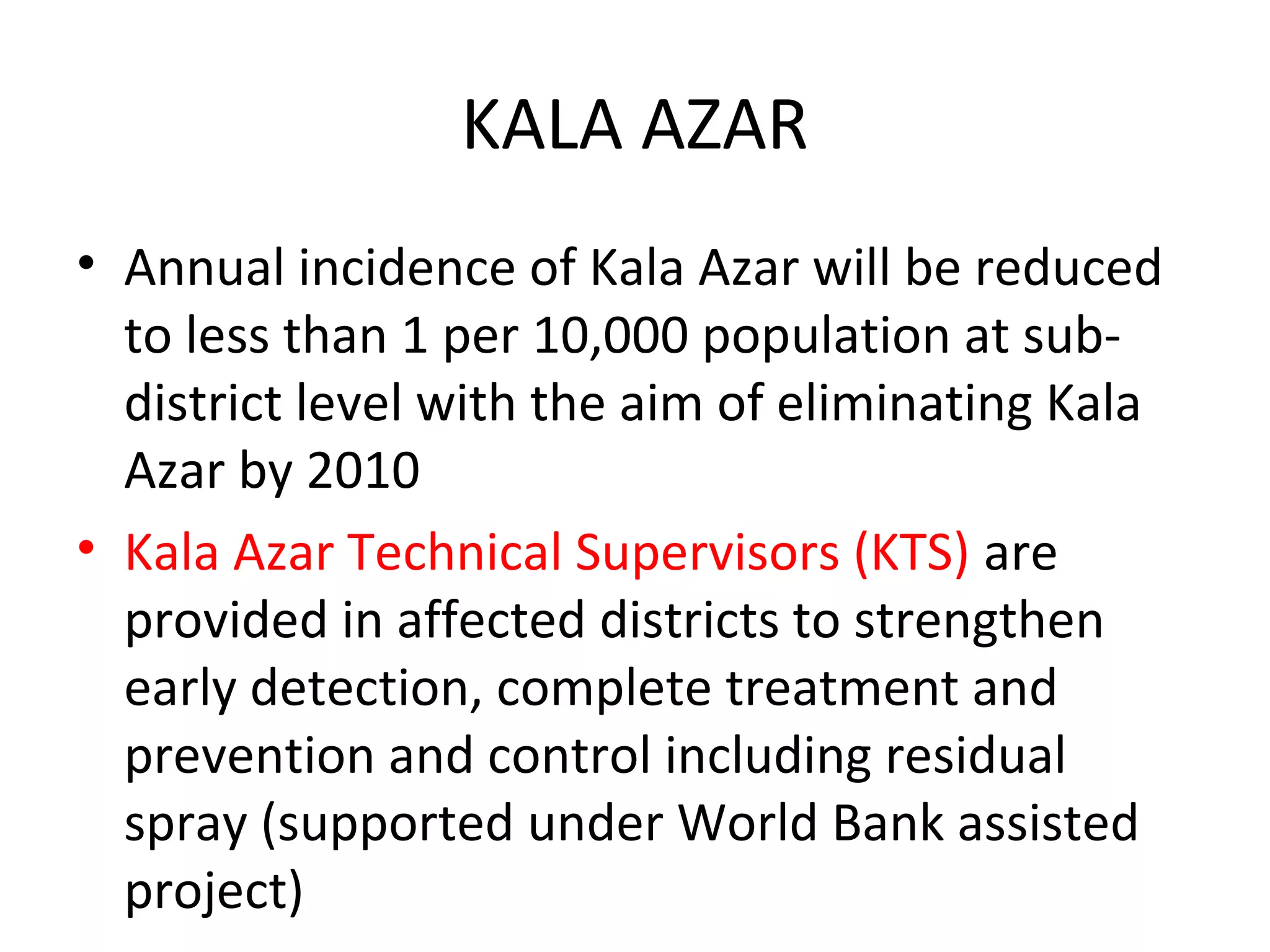 KALA AZAR
• Annual incidence of Kala Azar will be reduced
to less than 1 per 10,000 population at sub-
district level with the aim of eliminating Kala
Azar by 2010
• Kala Azar Technical Supervisors (KTS) are
provided in affected districts to strengthen
early detection, complete treatment and
prevention and control including residual
spray (supported under World Bank assisted
project)
 