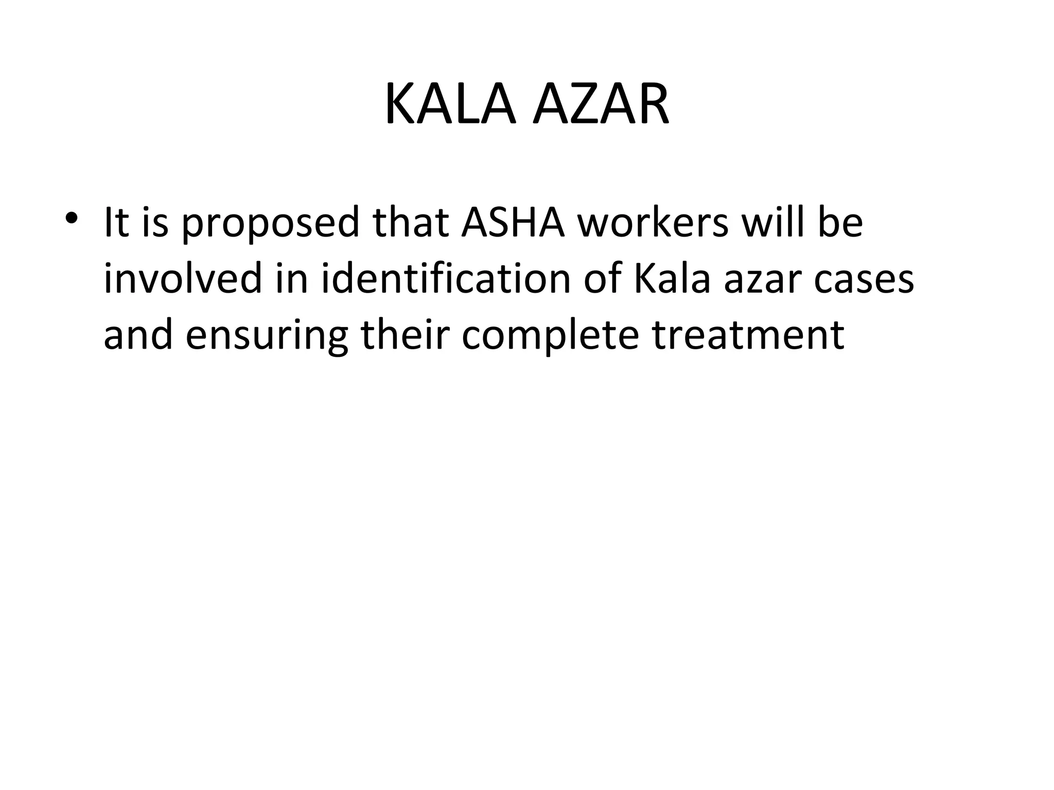 • It is proposed that ASHA workers will be
involved in identification of Kala azar cases
and ensuring their complete treatment
KALA AZAR
 
