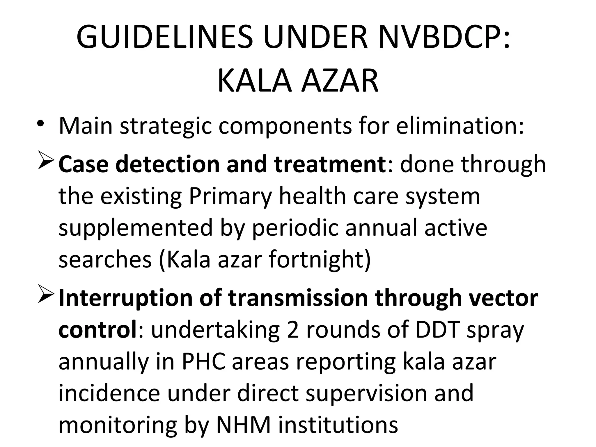 GUIDELINES UNDER NVBDCP:
KALA AZAR
• Main strategic components for elimination:
Case detection and treatment: done through
the existing Primary health care system
supplemented by periodic annual active
searches (Kala azar fortnight)
Interruption of transmission through vector
control: undertaking 2 rounds of DDT spray
annually in PHC areas reporting kala azar
incidence under direct supervision and
monitoring by NHM institutions
 