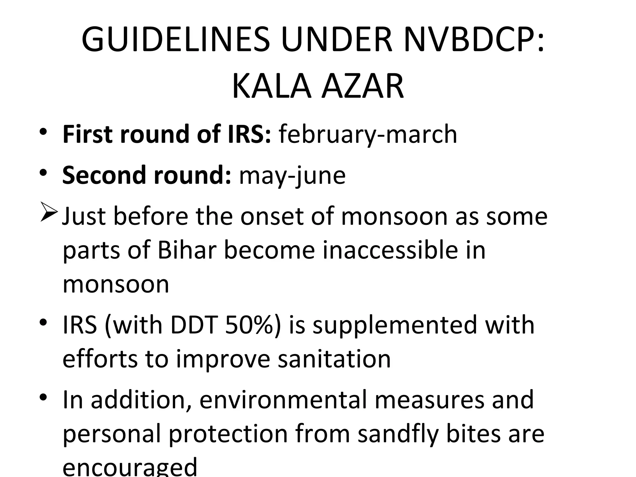 • First round of IRS: february-march
• Second round: may-june
Just before the onset of monsoon as some
parts of Bihar become inaccessible in
monsoon
• IRS (with DDT 50%) is supplemented with
efforts to improve sanitation
• In addition, environmental measures and
personal protection from sandfly bites are
encouraged
GUIDELINES UNDER NVBDCP:
KALA AZAR
 