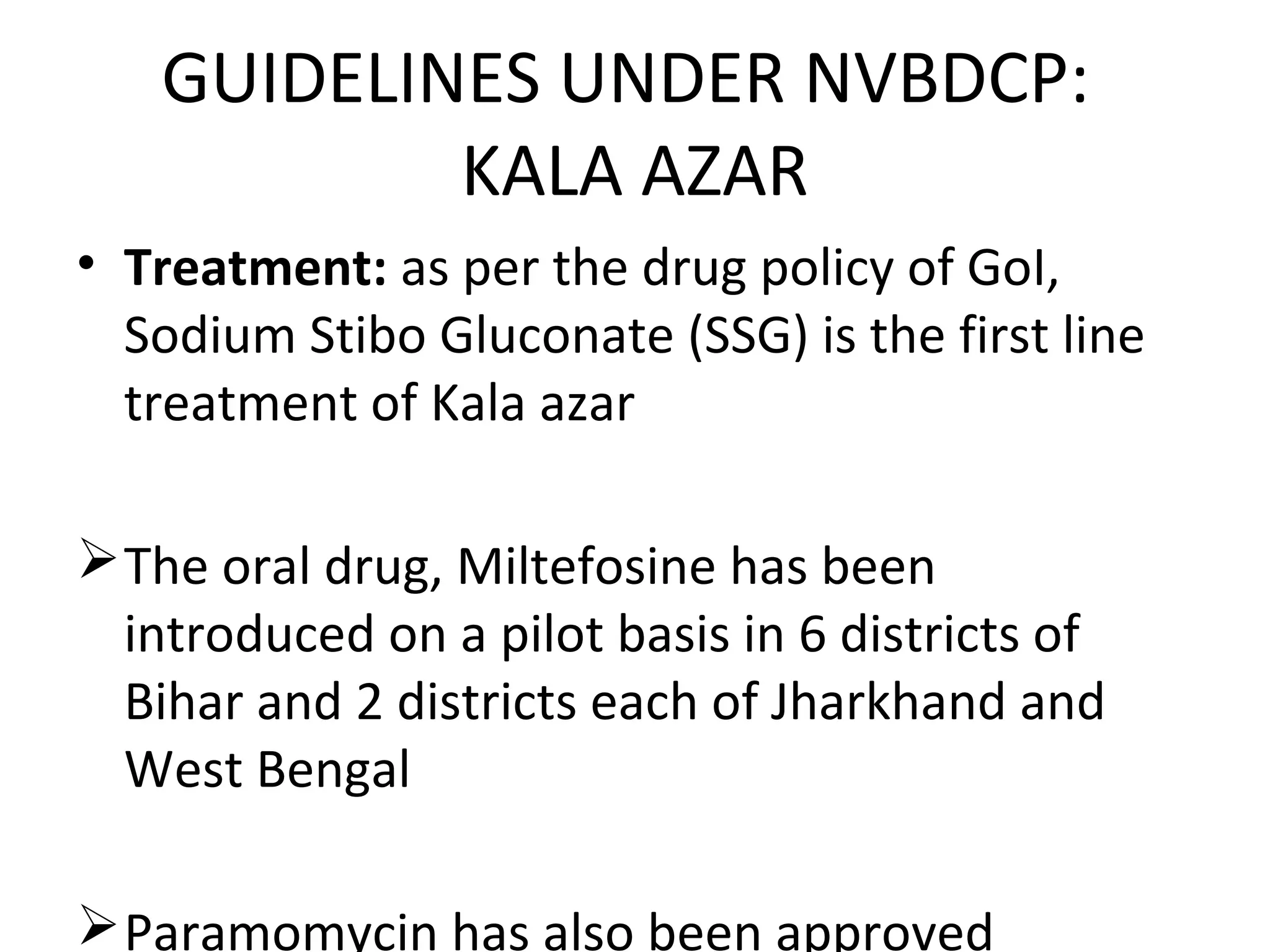 • Treatment: as per the drug policy of GoI,
Sodium Stibo Gluconate (SSG) is the first line
treatment of Kala azar
The oral drug, Miltefosine has been
introduced on a pilot basis in 6 districts of
Bihar and 2 districts each of Jharkhand and
West Bengal
Paramomycin has also been approved
GUIDELINES UNDER NVBDCP:
KALA AZAR
 