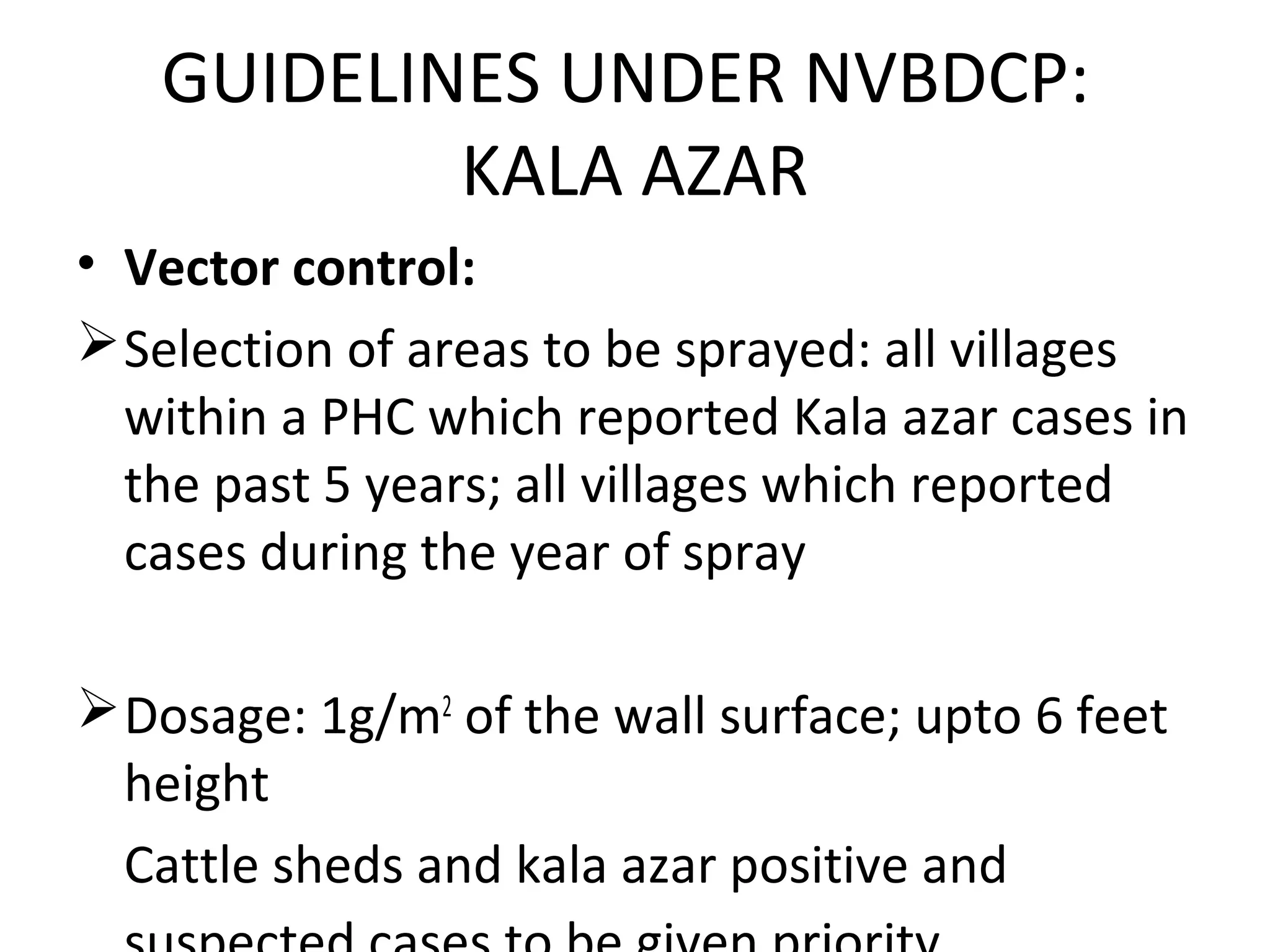 • Vector control:
Selection of areas to be sprayed: all villages
within a PHC which reported Kala azar cases in
the past 5 years; all villages which reported
cases during the year of spray
Dosage: 1g/m2
of the wall surface; upto 6 feet
height
Cattle sheds and kala azar positive and
GUIDELINES UNDER NVBDCP:
KALA AZAR
 