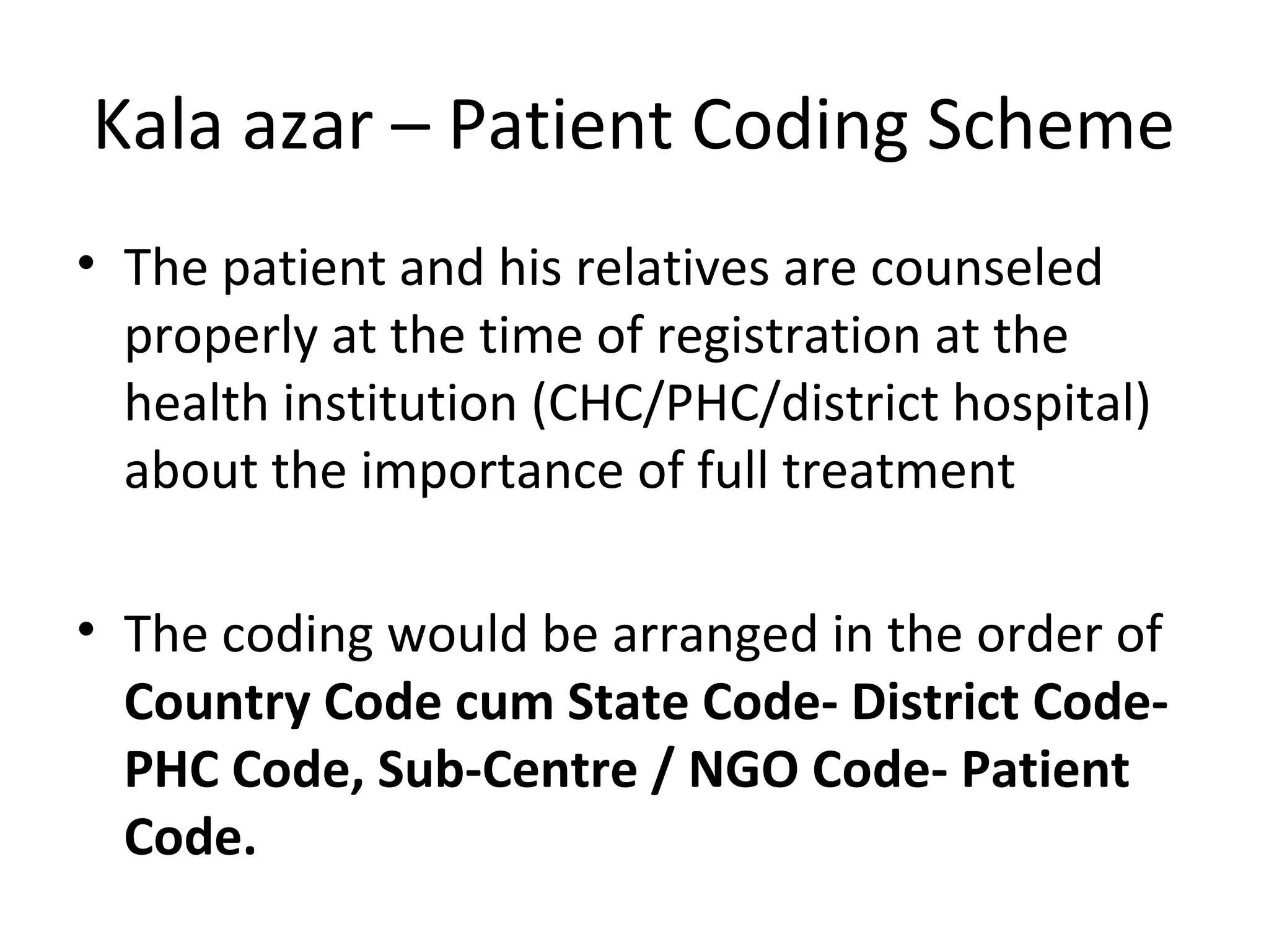 Kala azar – Patient Coding Scheme
• The patient and his relatives are counseled
properly at the time of registration at the
health institution (CHC/PHC/district hospital)
about the importance of full treatment
• The coding would be arranged in the order of
Country Code cum State Code- District Code-
PHC Code, Sub-Centre / NGO Code- Patient
Code.
 