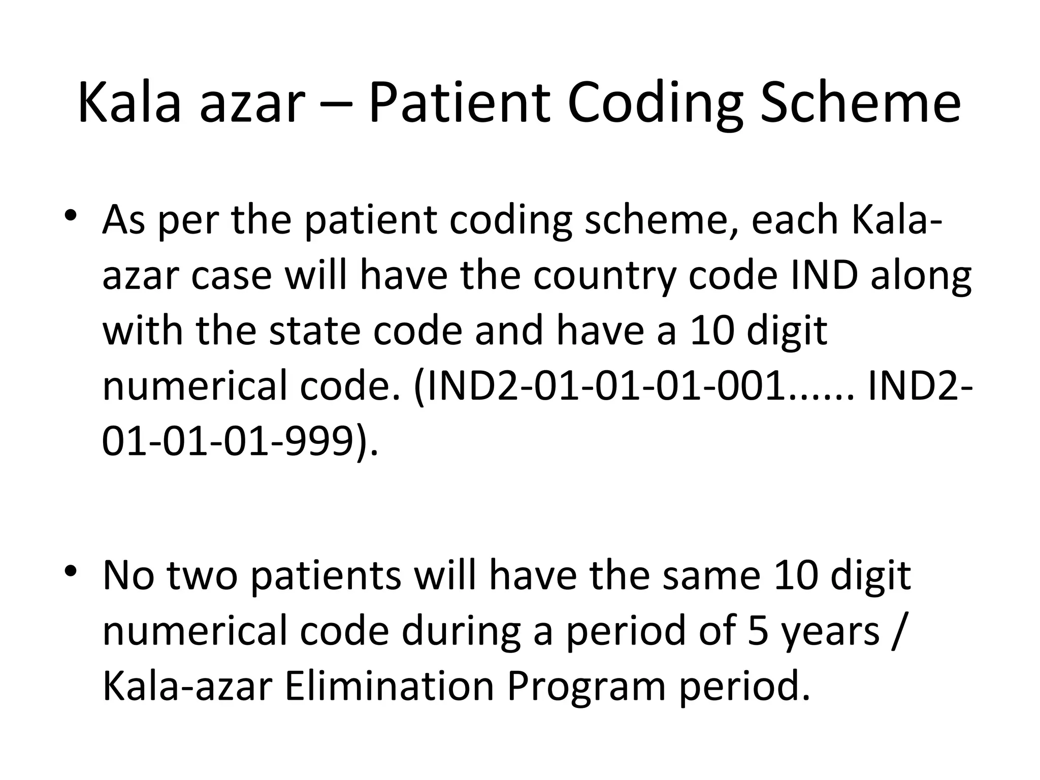 • As per the patient coding scheme, each Kala-
azar case will have the country code IND along
with the state code and have a 10 digit
numerical code. (IND2-01-01-01-001...... IND2-
01-01-01-999).
• No two patients will have the same 10 digit
numerical code during a period of 5 years /
Kala-azar Elimination Program period.
Kala azar – Patient Coding Scheme
 