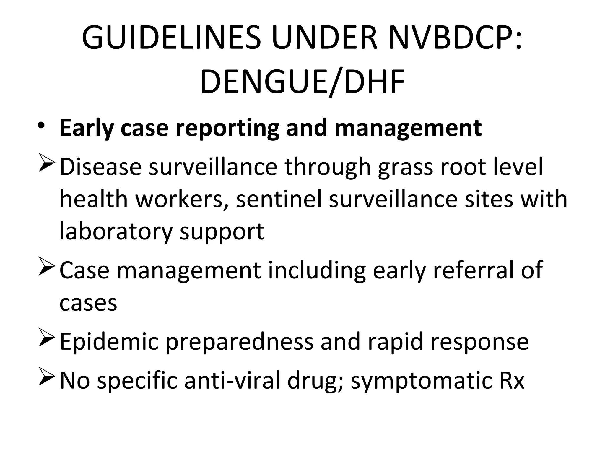 GUIDELINES UNDER NVBDCP:
DENGUE/DHF
• Early case reporting and management
Disease surveillance through grass root level
health workers, sentinel surveillance sites with
laboratory support
Case management including early referral of
cases
Epidemic preparedness and rapid response
No specific anti-viral drug; symptomatic Rx
 