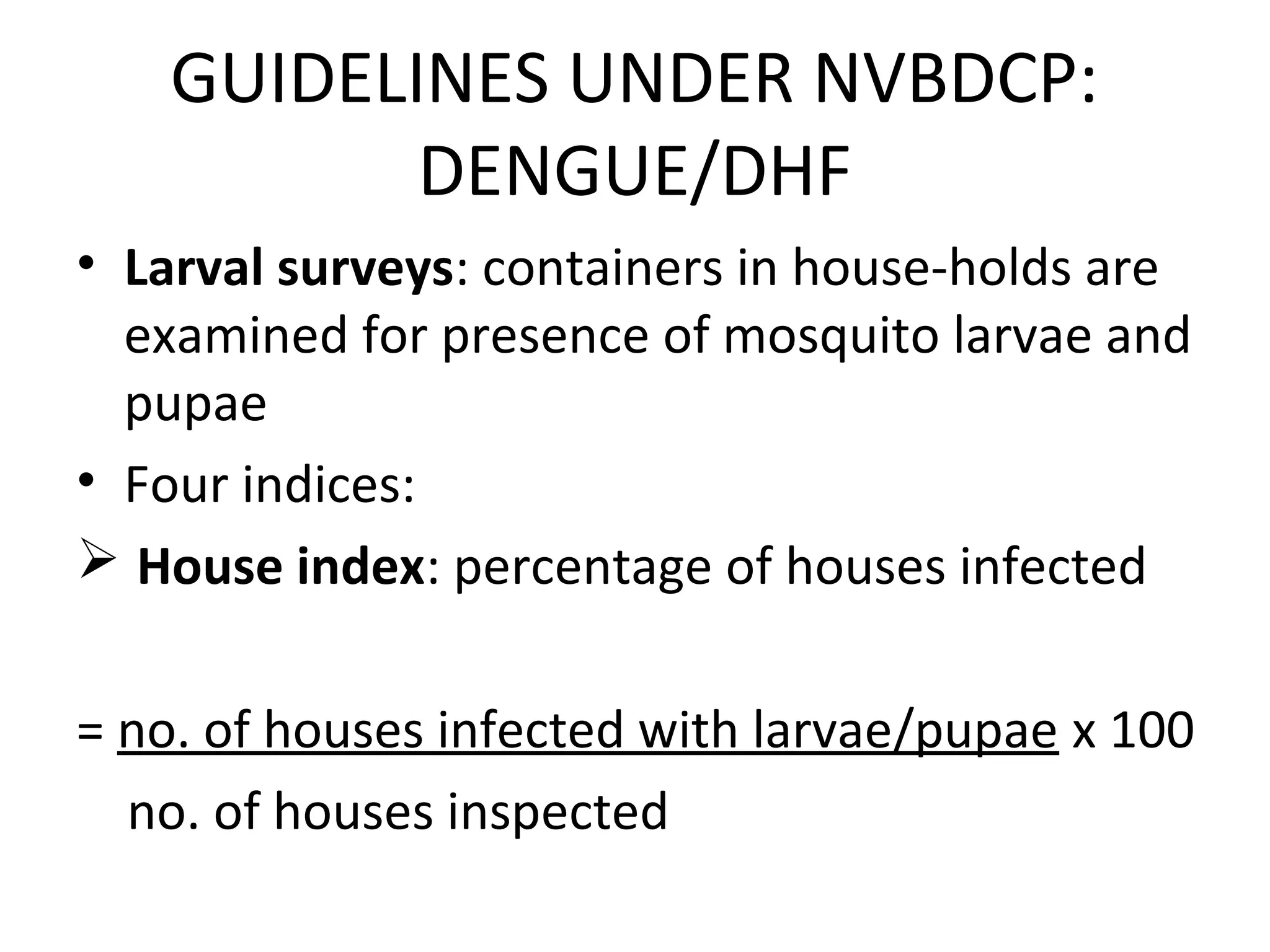 • Larval surveys: containers in house-holds are
examined for presence of mosquito larvae and
pupae
• Four indices:
 House index: percentage of houses infected
= no. of houses infected with larvae/pupae x 100
no. of houses inspected
GUIDELINES UNDER NVBDCP:
DENGUE/DHF
 