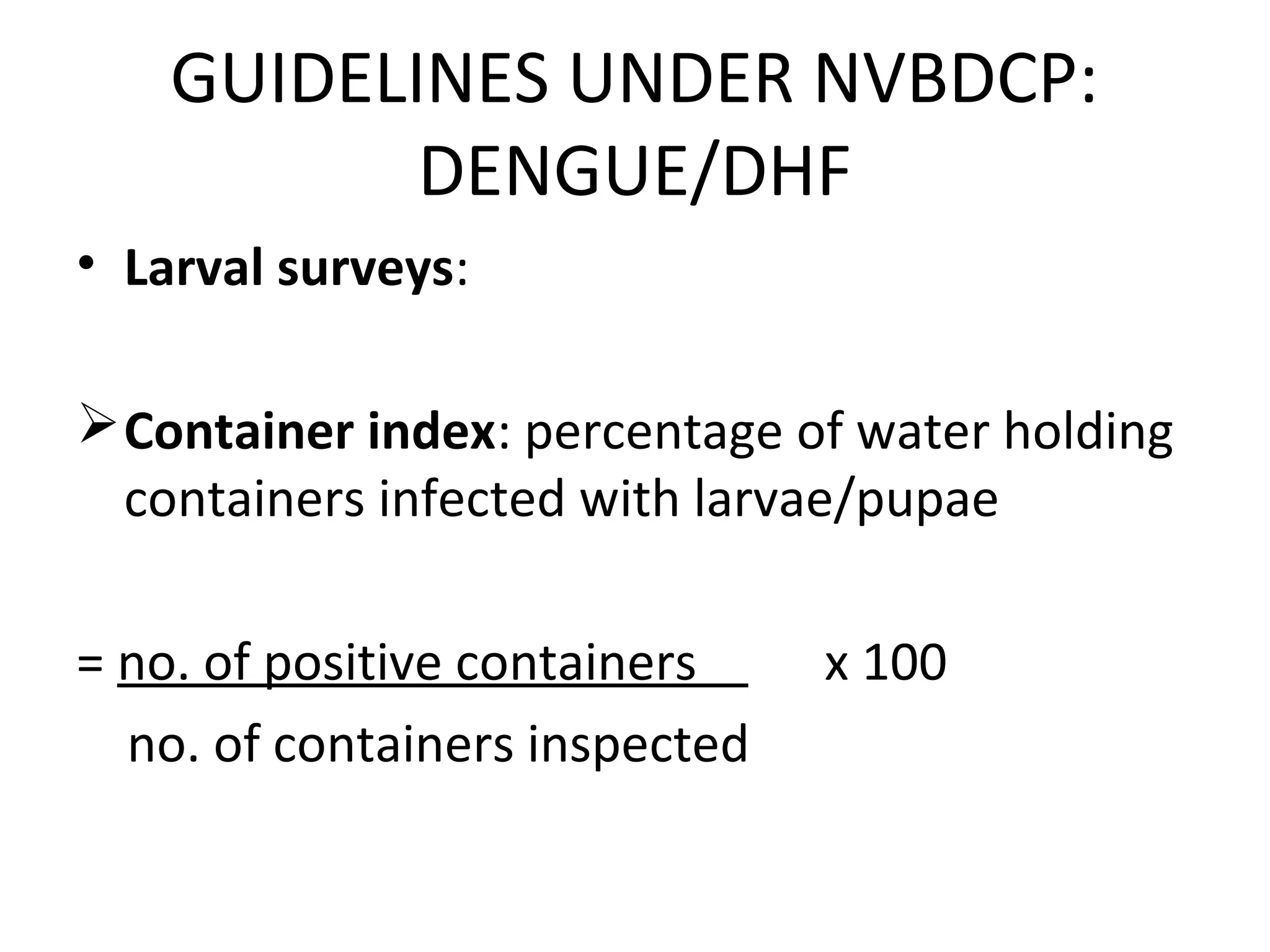 • Larval surveys:
Container index: percentage of water holding
containers infected with larvae/pupae
= no. of positive containers x 100
no. of containers inspected
GUIDELINES UNDER NVBDCP:
DENGUE/DHF
 
