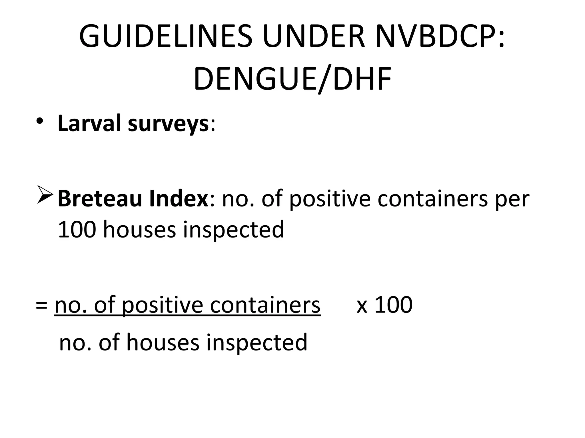 • Larval surveys:
Breteau Index: no. of positive containers per
100 houses inspected
= no. of positive containers x 100
no. of houses inspected
GUIDELINES UNDER NVBDCP:
DENGUE/DHF
 