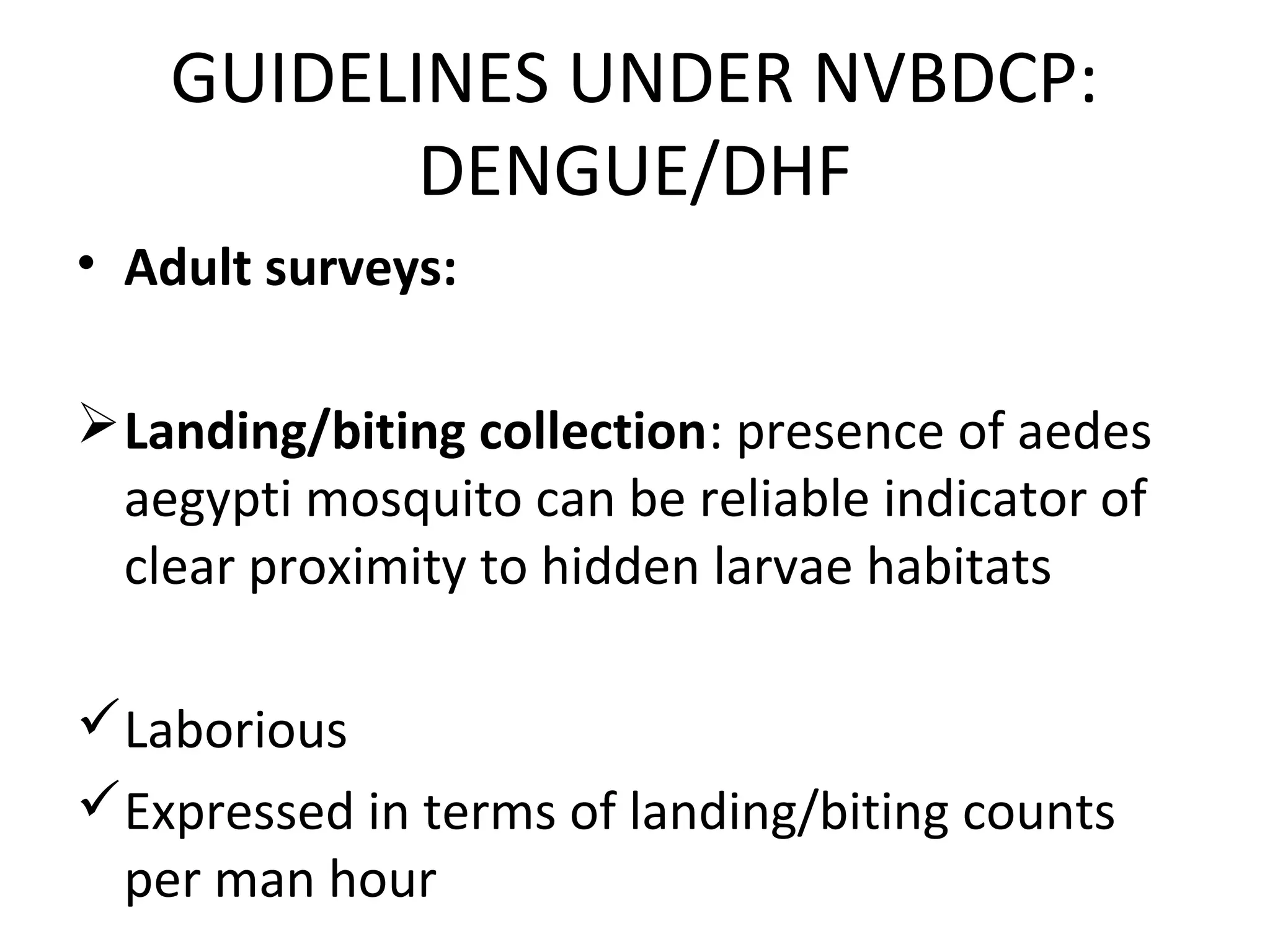 • Adult surveys:
Landing/biting collection: presence of aedes
aegypti mosquito can be reliable indicator of
clear proximity to hidden larvae habitats
Laborious
Expressed in terms of landing/biting counts
per man hour
GUIDELINES UNDER NVBDCP:
DENGUE/DHF
 