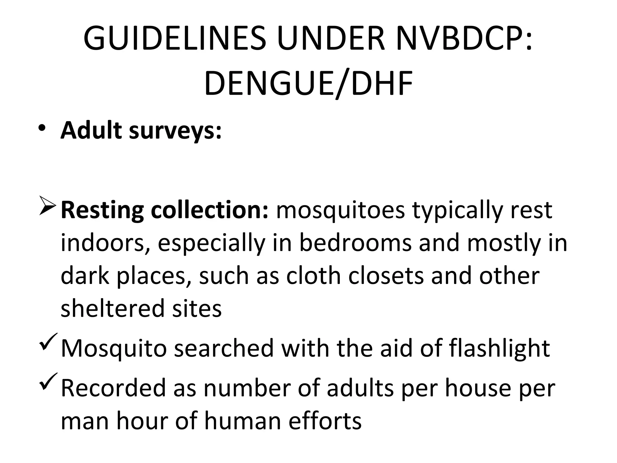 • Adult surveys:
Resting collection: mosquitoes typically rest
indoors, especially in bedrooms and mostly in
dark places, such as cloth closets and other
sheltered sites
Mosquito searched with the aid of flashlight
Recorded as number of adults per house per
man hour of human efforts
GUIDELINES UNDER NVBDCP:
DENGUE/DHF
 