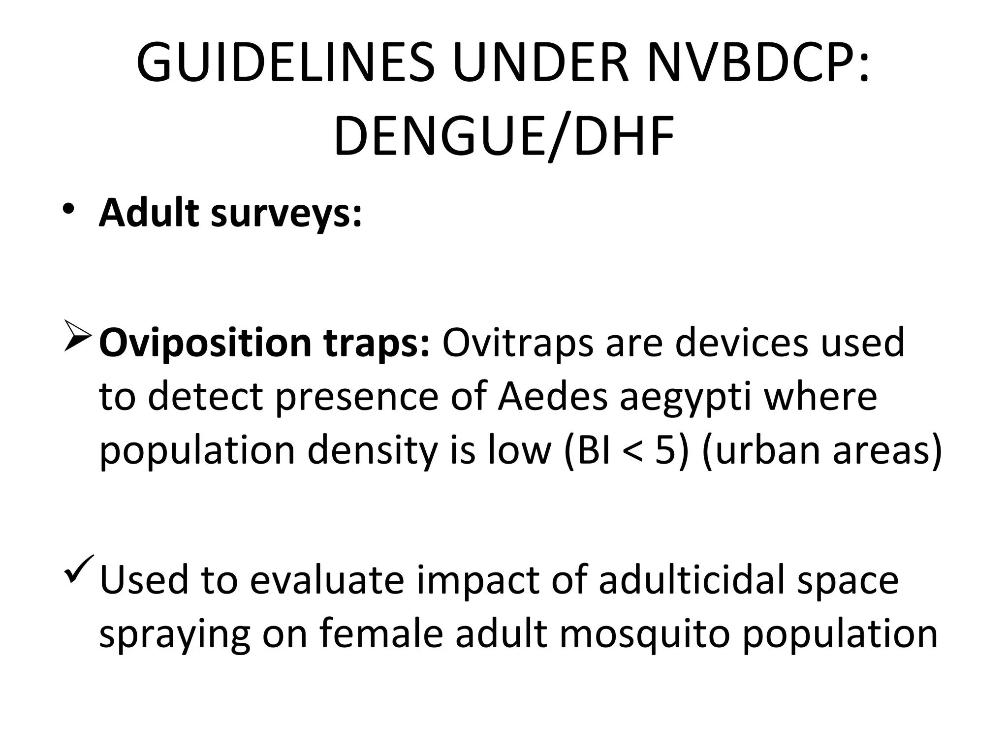 • Adult surveys:
Oviposition traps: Ovitraps are devices used
to detect presence of Aedes aegypti where
population density is low (BI < 5) (urban areas)
Used to evaluate impact of adulticidal space
spraying on female adult mosquito population
GUIDELINES UNDER NVBDCP:
DENGUE/DHF
 