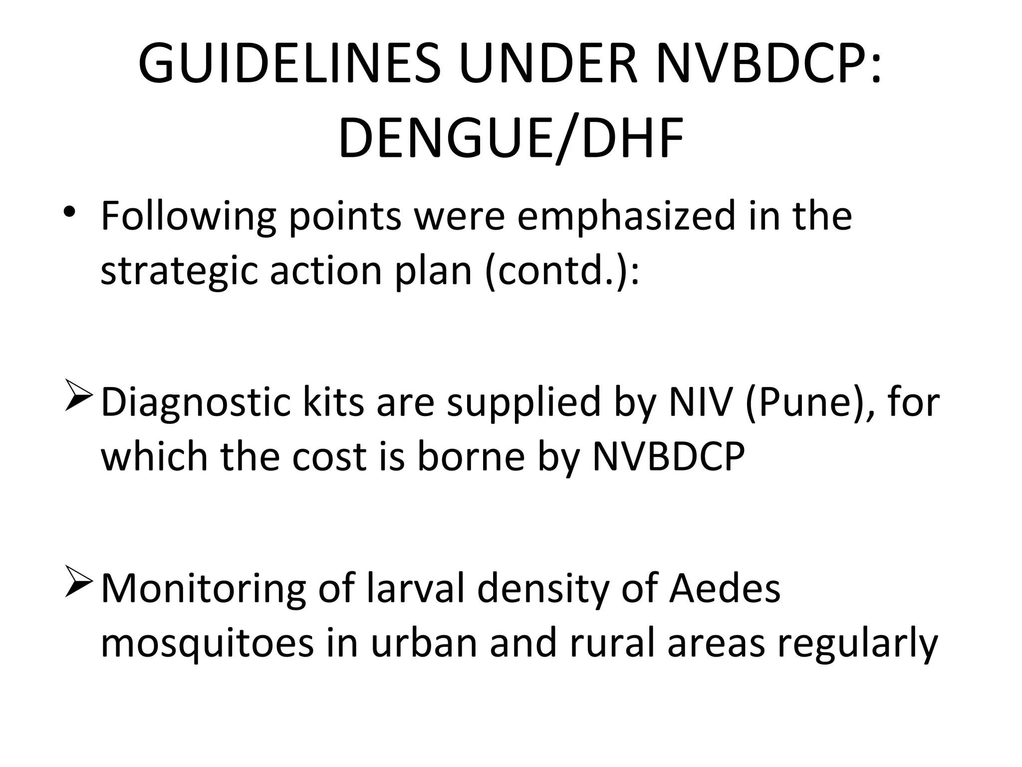 • Following points were emphasized in the
strategic action plan (contd.):
Diagnostic kits are supplied by NIV (Pune), for
which the cost is borne by NVBDCP
Monitoring of larval density of Aedes
mosquitoes in urban and rural areas regularly
GUIDELINES UNDER NVBDCP:
DENGUE/DHF
 