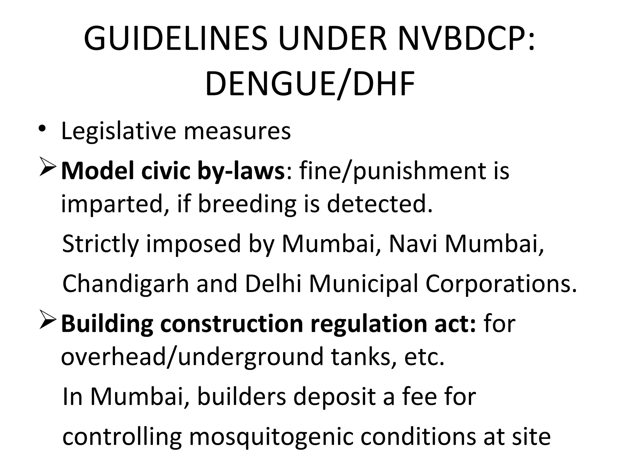 • Legislative measures
Model civic by-laws: fine/punishment is
imparted, if breeding is detected.
Strictly imposed by Mumbai, Navi Mumbai,
Chandigarh and Delhi Municipal Corporations.
Building construction regulation act: for
overhead/underground tanks, etc.
In Mumbai, builders deposit a fee for
controlling mosquitogenic conditions at site
GUIDELINES UNDER NVBDCP:
DENGUE/DHF
 