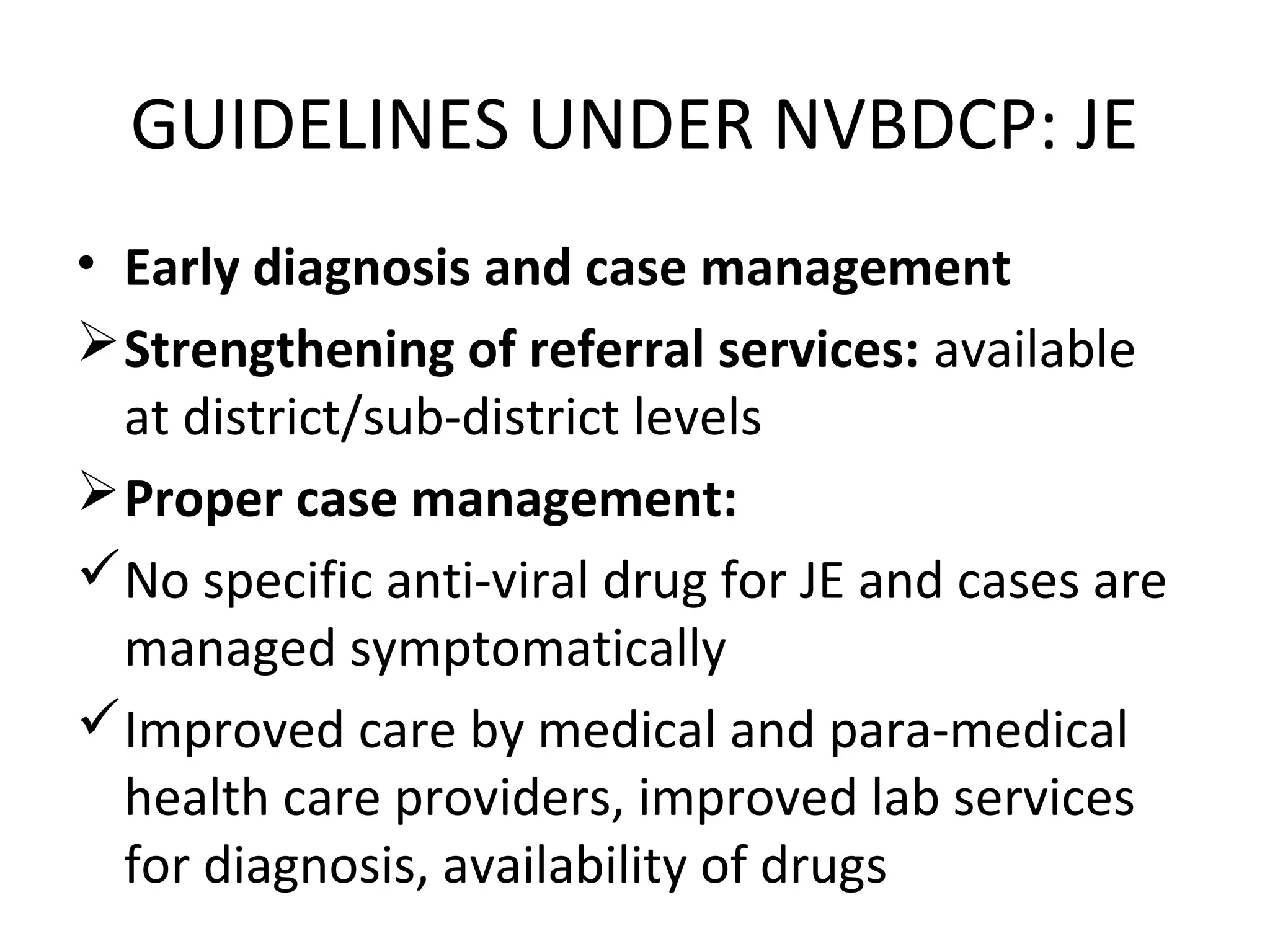 GUIDELINES UNDER NVBDCP: JE
• Early diagnosis and case management
Strengthening of referral services: available
at district/sub-district levels
Proper case management:
No specific anti-viral drug for JE and cases are
managed symptomatically
Improved care by medical and para-medical
health care providers, improved lab services
for diagnosis, availability of drugs
 