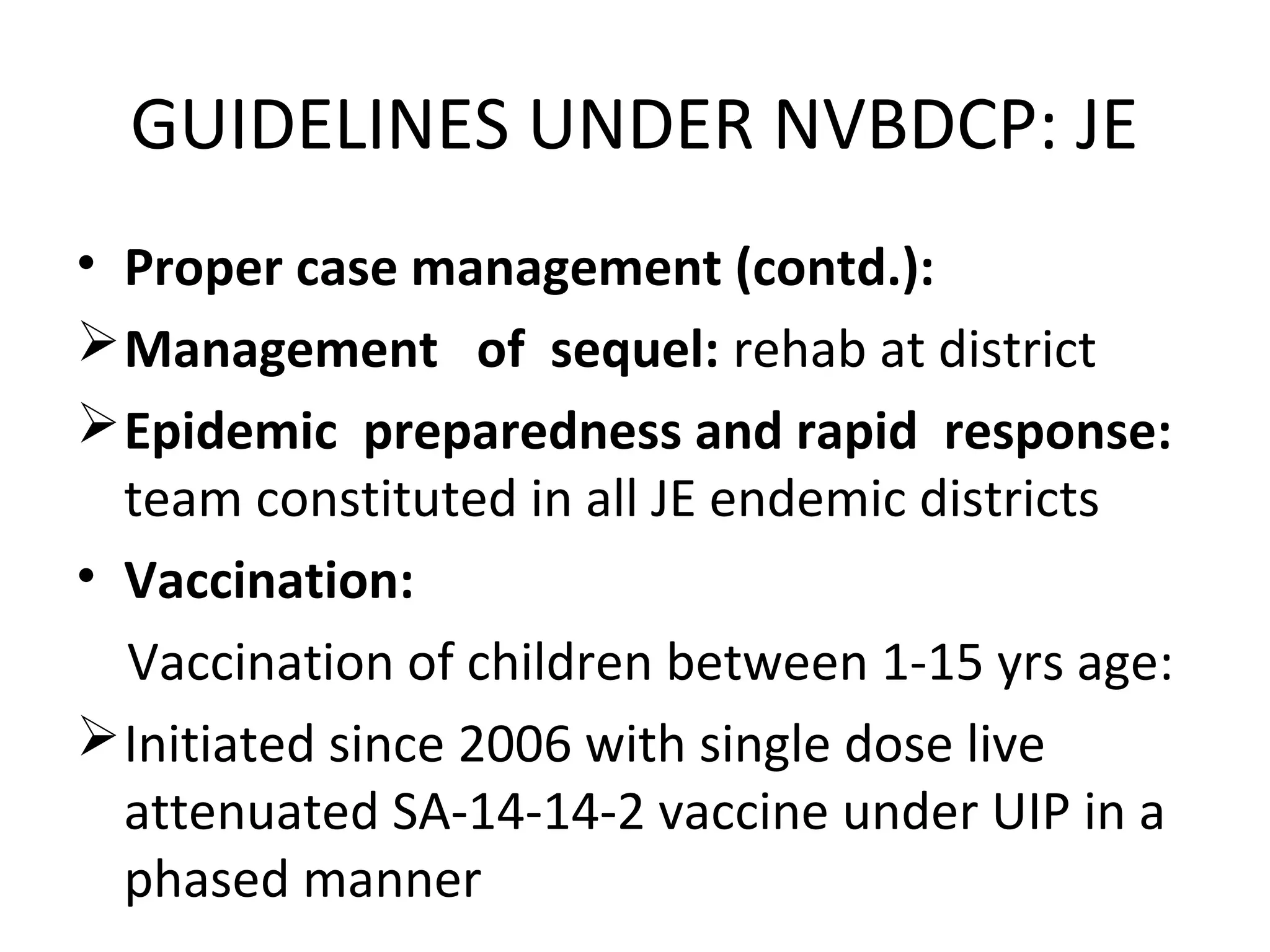 • Proper case management (contd.):
Management of sequel: rehab at district
Epidemic preparedness and rapid response:
team constituted in all JE endemic districts
• Vaccination:
Vaccination of children between 1-15 yrs age:
Initiated since 2006 with single dose live
attenuated SA-14-14-2 vaccine under UIP in a
phased manner
GUIDELINES UNDER NVBDCP: JE
 