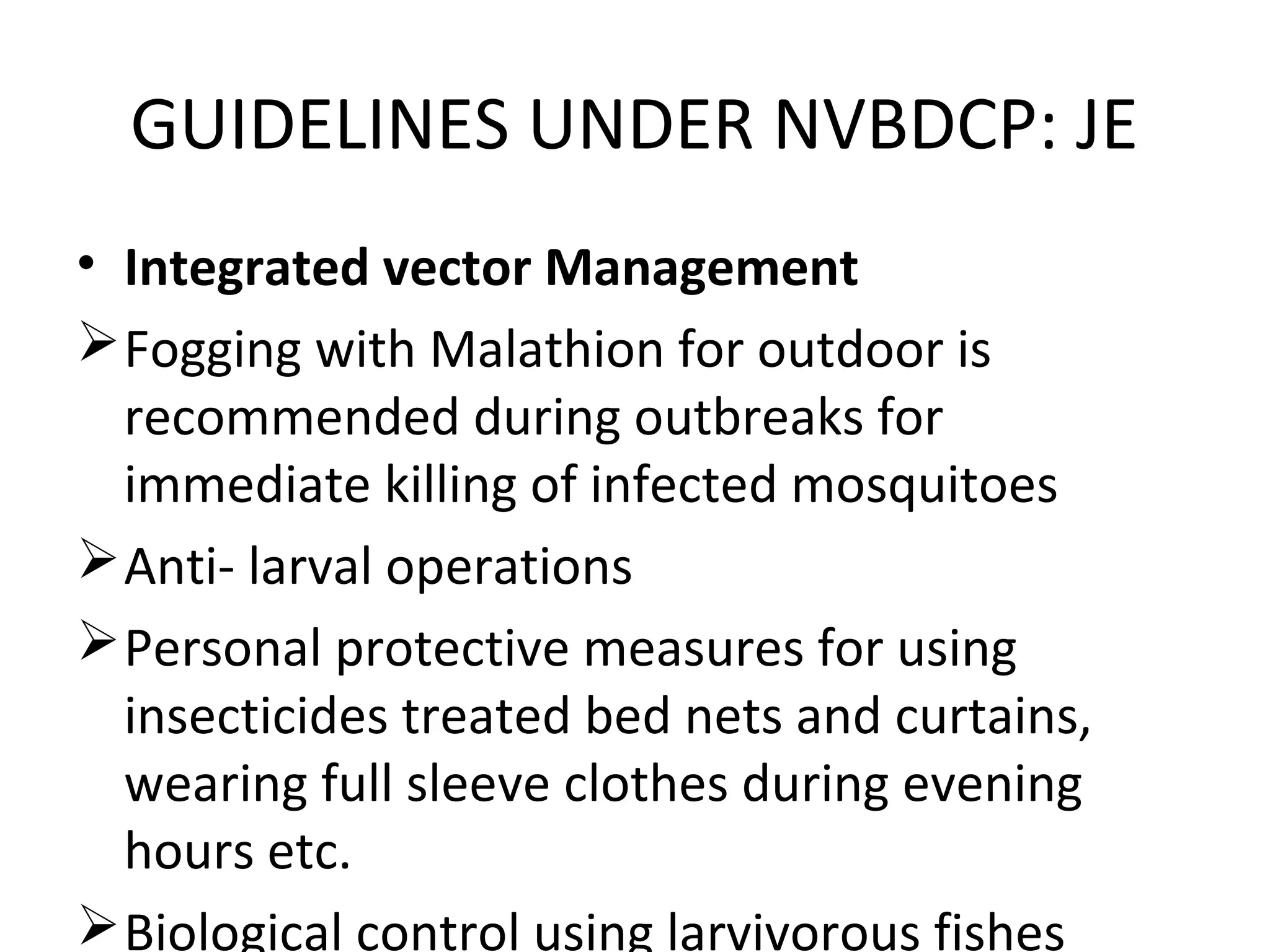 • Integrated vector Management
Fogging with Malathion for outdoor is
recommended during outbreaks for
immediate killing of infected mosquitoes
Anti- larval operations
Personal protective measures for using
insecticides treated bed nets and curtains,
wearing full sleeve clothes during evening
hours etc.
Biological control using larvivorous fishes
GUIDELINES UNDER NVBDCP: JE
 