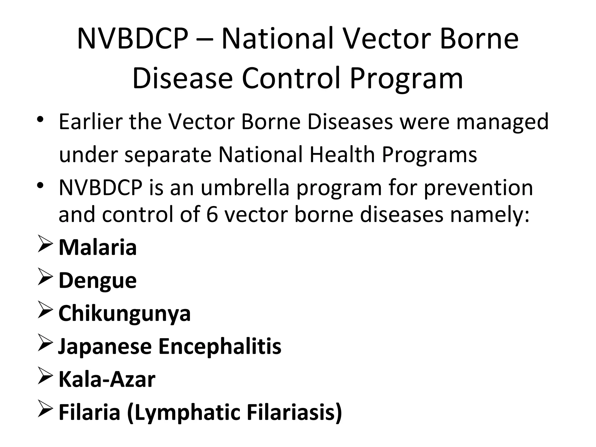 NVBDCP – National Vector Borne
Disease Control Program
• Earlier the Vector Borne Diseases were managed
under separate National Health Programs
• NVBDCP is an umbrella program for prevention
and control of 6 vector borne diseases namely:
Malaria
Dengue
Chikungunya
Japanese Encephalitis
Kala-Azar
Filaria (Lymphatic Filariasis)
 