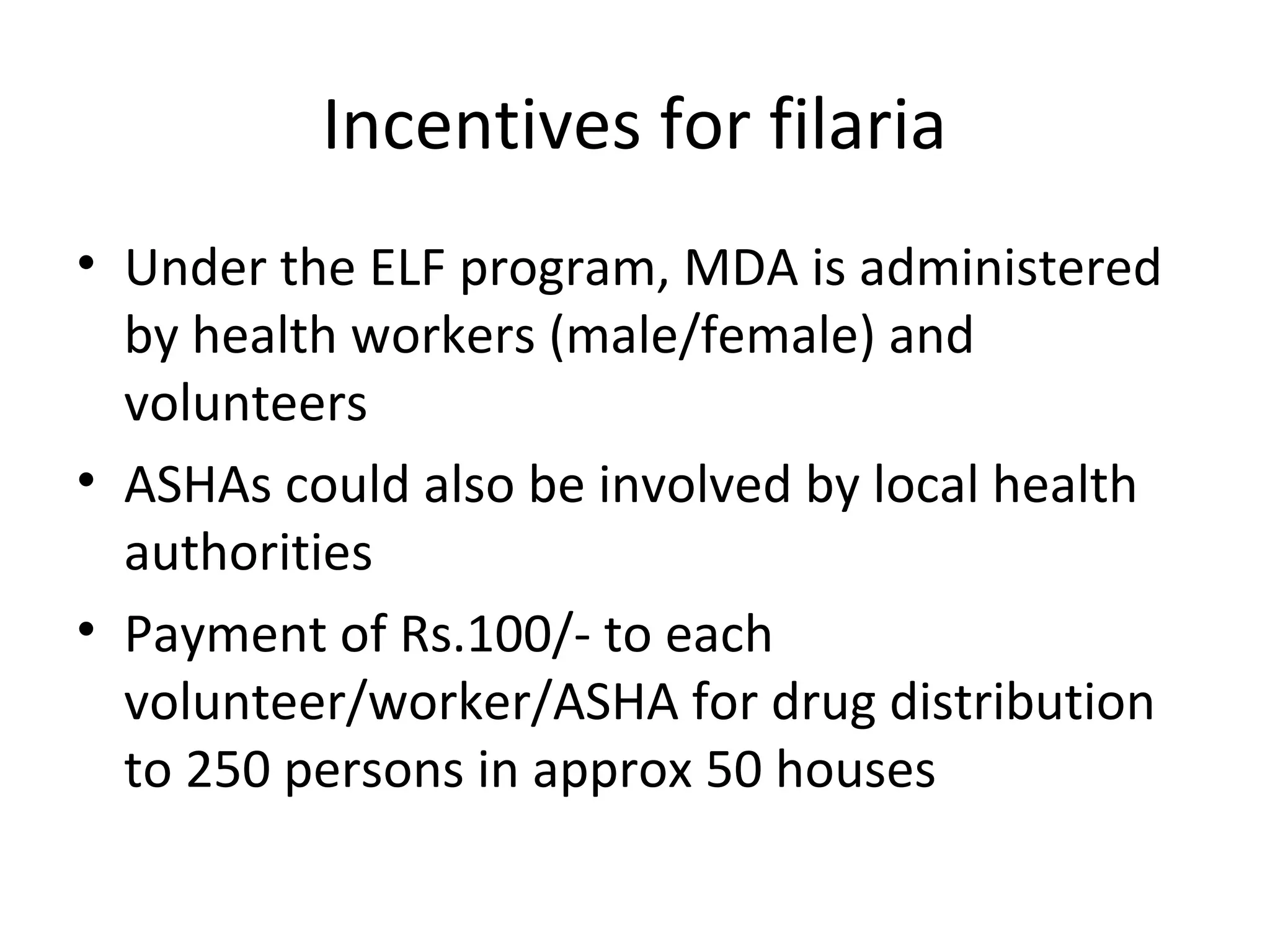 Incentives for filaria
• Under the ELF program, MDA is administered
by health workers (male/female) and
volunteers
• ASHAs could also be involved by local health
authorities
• Payment of Rs.100/- to each
volunteer/worker/ASHA for drug distribution
to 250 persons in approx 50 houses
 