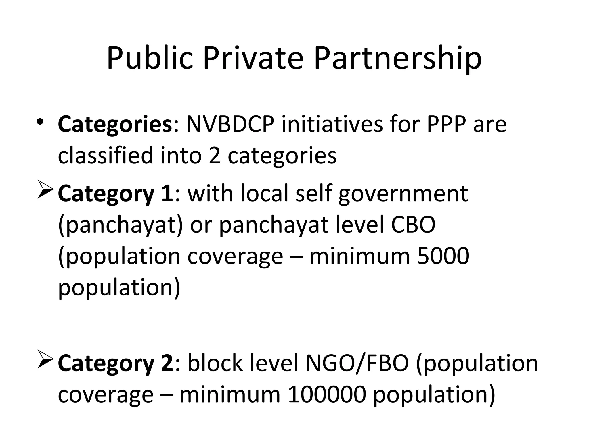 Public Private Partnership
• Categories: NVBDCP initiatives for PPP are
classified into 2 categories
Category 1: with local self government
(panchayat) or panchayat level CBO
(population coverage – minimum 5000
population)
Category 2: block level NGO/FBO (population
coverage – minimum 100000 population)
 