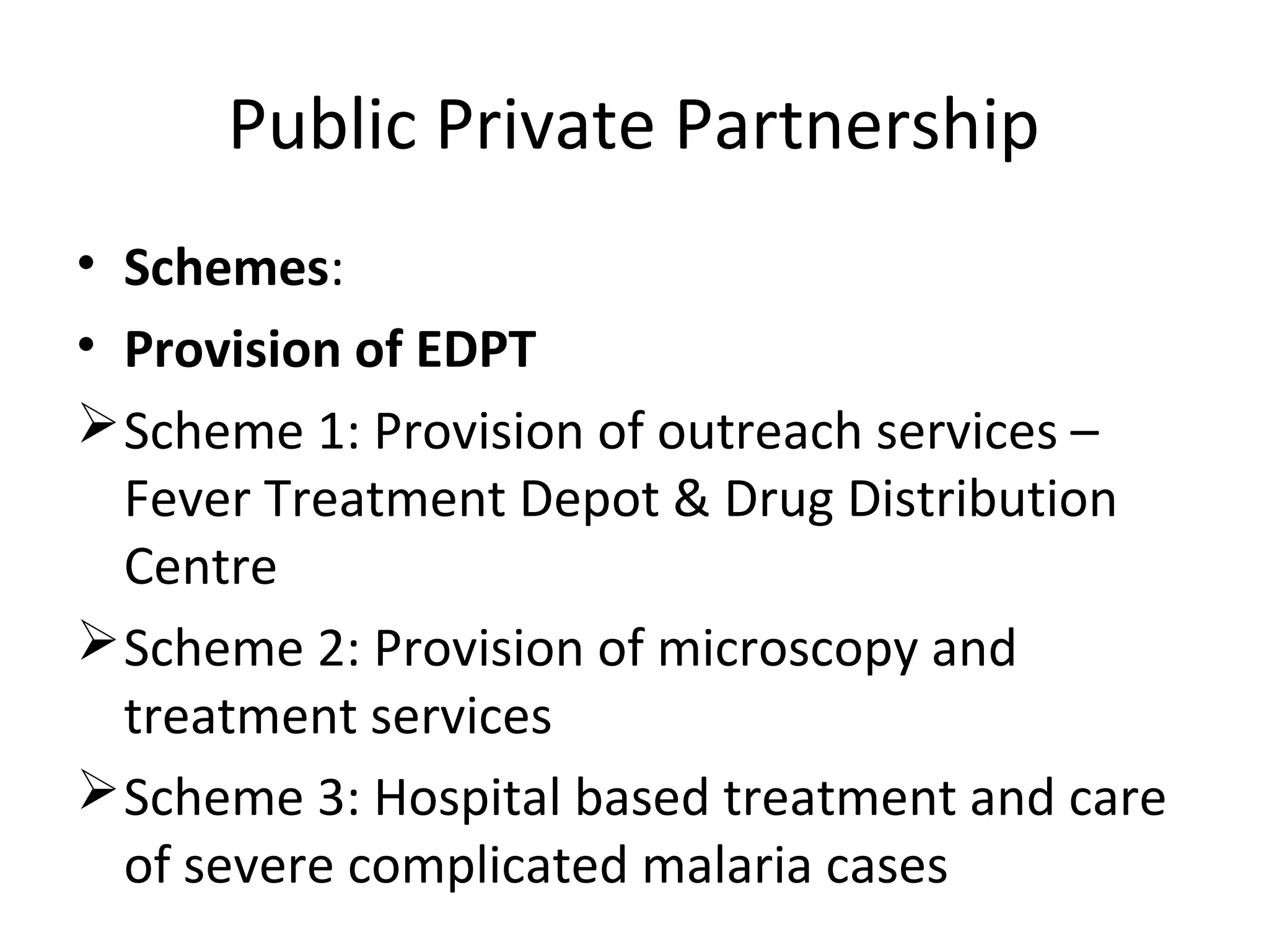 Public Private Partnership
• Schemes:
• Provision of EDPT
Scheme 1: Provision of outreach services –
Fever Treatment Depot & Drug Distribution
Centre
Scheme 2: Provision of microscopy and
treatment services
Scheme 3: Hospital based treatment and care
of severe complicated malaria cases
 