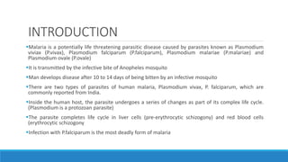 INTRODUCTION
Malaria is a potentially life threatening parasitic disease caused by parasites known as Plasmodium
viviax (P.vivax), Plasmodium falciparum (P.falciparum), Plasmodium malariae (P.malariae) and
Plasmodium ovale (P.ovale)
It is transmitted by the infective bite of Anopheles mosquito
Man develops disease after 10 to 14 days of being bitten by an infective mosquito
There are two types of parasites of human malaria, Plasmodium vivax, P. falciparum, which are
commonly reported from India.
Inside the human host, the parasite undergoes a series of changes as part of its complex life cycle.
(Plasmodium is a protozoan parasite)
The parasite completes life cycle in liver cells (pre-erythrocytic schizogony) and red blood cells
(erythrocytic schizogony
Infection with P.falciparum is the most deadly form of malaria
 