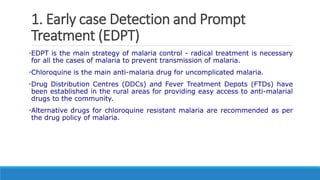 1. Early case Detection and Prompt
Treatment (EDPT)
•EDPT is the main strategy of malaria control - radical treatment is necessary
for all the cases of malaria to prevent transmission of malaria.
•Chloroquine is the main anti-malaria drug for uncomplicated malaria.
•Drug Distribution Centres (DDCs) and Fever Treatment Depots (FTDs) have
been established in the rural areas for providing easy access to anti-malarial
drugs to the community.
•Alternative drugs for chloroquine resistant malaria are recommended as per
the drug policy of malaria.
 