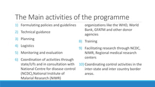 The Main activities of the programme
1) Formulating policies and guidelines
2) Technical guidance
3) Planning
4) Logistics
5) Monitoring and evaluation
6) Coordination of activities through
state/UTs and in consultation with
National Centre for disease control
(NCDC),National Institute of
Malarial Research (NIMR)
organizations like the WHO, World
Bank, GFATM and other donor
agencies
8) Training
9) Facilitating research through NCDC,
NIMR, Regional medical research
centers
10) Coordinating control activities in the
inter-state and inter country border
areas.
 