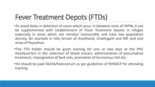 Fever Treatment Depots (FTDs)
To avoid delay in detection of cases which occur in between visits of MPW, it can
be supplemented with establishment of Fever Treatment Depots in villages
especially in areas which are remote/ inaccessible and have low population
density, for example in hilly terrain of Jharkhand, Chattisgarh and MP and arid
areas of Rajasthan.
The FTD holder should be given training for one or two days at the PHC
Headquarters in the collection of blood smears, administration of presumptive
treatment, impregnation of bed nets, promotion of larvivorous fish etc.
He should be paid TA/DA/honorarium as per guidelines of NVBDCP for attending
training.
 