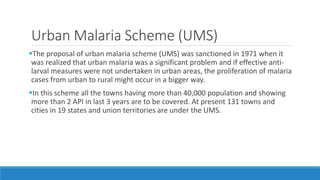 Urban Malaria Scheme (UMS)
The proposal of urban malaria scheme (UMS) was sanctioned in 1971 when it
was realized that urban malaria was a significant problem and if effective anti-
larval measures were not undertaken in urban areas, the proliferation of malaria
cases from urban to rural might occur in a bigger way.
In this scheme all the towns having more than 40,000 population and showing
more than 2 API in last 3 years are to be covered. At present 131 towns and
cities in 19 states and union territories are under the UMS.
 