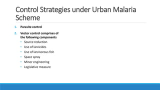 Control Strategies under Urban Malaria
Scheme
1. Parasite control
2. Vector control comprises of
the following components
• Source reduction
• Use of larvicides
• Use of larvivorous fish
• Space spray
• Minor engineering
• Legislative measure
 