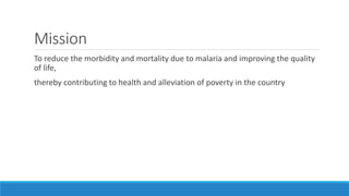 Mission
To reduce the morbidity and mortality due to malaria and improving the quality
of life,
thereby contributing to health and alleviation of poverty in the country
 